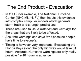 The End Product - Evacuation In the US for example, The National Hurricane Center (NHC Miami, FL) then inputs this evidence into complex computer models which generate storm track and strength predictions. These are used to issue  watches  and  warnings  for the areas that are likely to be affected. Accurate warnings can  save lives  because people have time to  evacuate .  Timing is however very important.  Evacuating the Florida Keys along the only highway would take 31 hours. Accurate Hurricane warnings are only really possible 12-18 hours in advance 