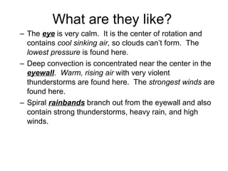 What are they like? The  eye  is very calm.  It is the center of rotation and contains  cool sinking air , so clouds can’t form.  The  lowest pressure  is found here. Deep convection is concentrated near the center in the  eyewall .  Warm, rising air  with very violent thunderstorms are found here.  The  strongest winds  are found here. Spiral  rainbands  branch out from the eyewall and also contain strong thunderstorms, heavy rain, and high winds. 