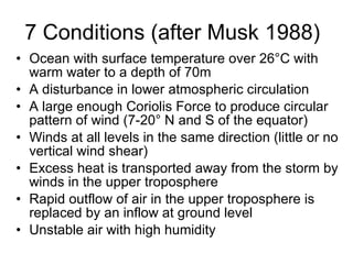 7 Conditions (after Musk 1988) Ocean with surface temperature over 26 °C with warm water to a depth of 70m A disturbance in lower atmospheric circulation A large enough Coriolis Force to produce circular pattern of wind (7-20° N and S of the equator) Winds at all levels in the same direction ( little or no vertical wind shear) Excess heat is transported away from the storm by winds in the upper troposphere Rapid outflow of air in the upper troposphere is replaced by an inflow at ground level Unstable air with high humidity 