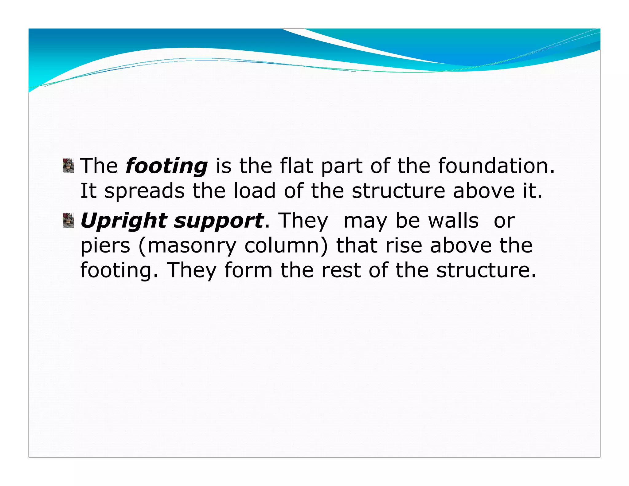 The footing is the flat part of the foundation.
It spreads the load of the structure above it.
Upright support. They may be walls or
piers (masonry column) that rise above the
footing. They form the rest of the structure.
Downloadedfrom:09ce.blogspot.com
Providedby:DkMamonai-09CE37
 