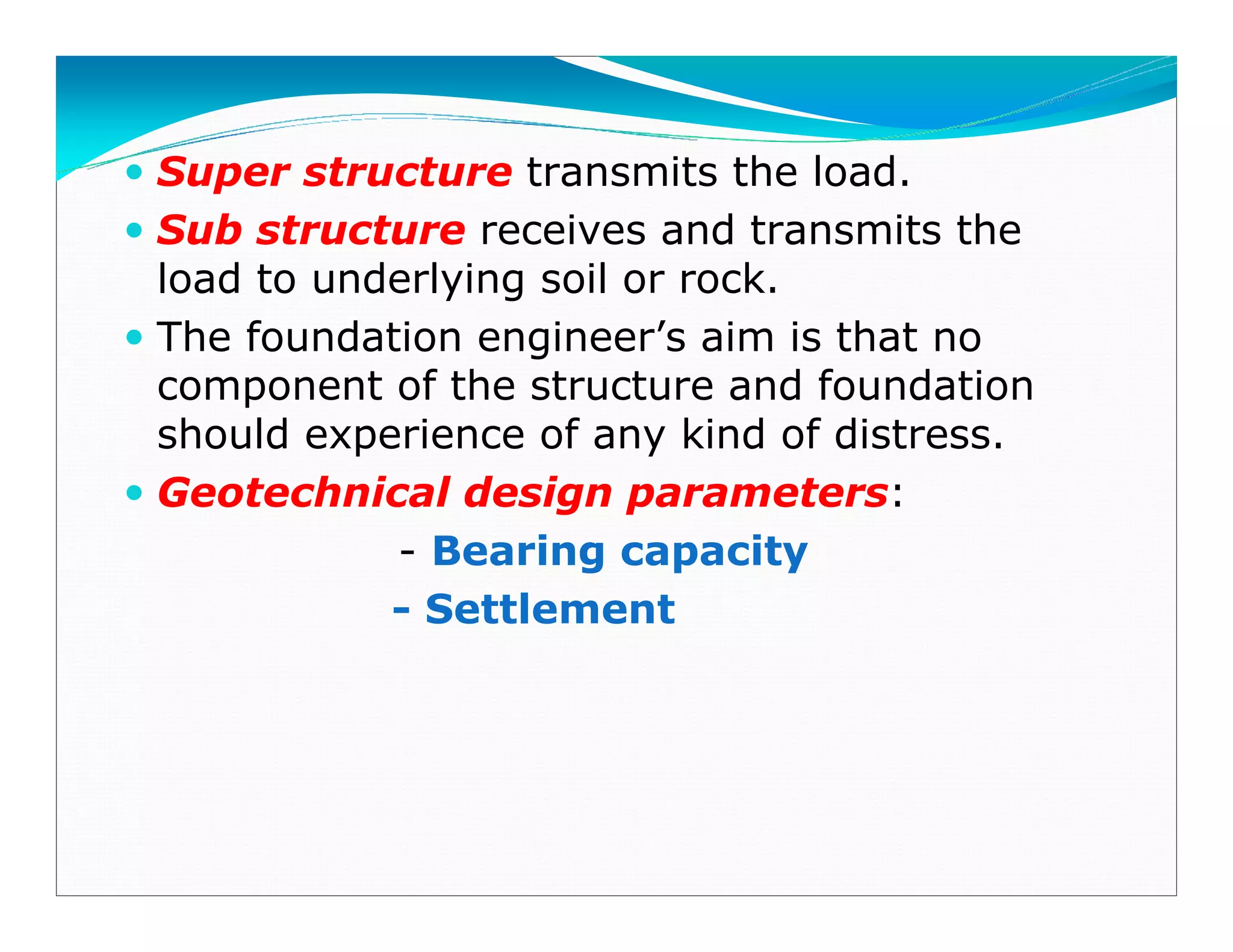 Super structure transmits the load.
Sub structure receives and transmits the
load to underlying soil or rock.
The foundation engineer’s aim is that no
component of the structure and foundation
should experience of any kind of distress.
Geotechnical design parameters:
- Bearing capacity
- Settlement
Downloadedfrom:09ce.blogspot.com
Providedby:DkMamonai-09CE37
 