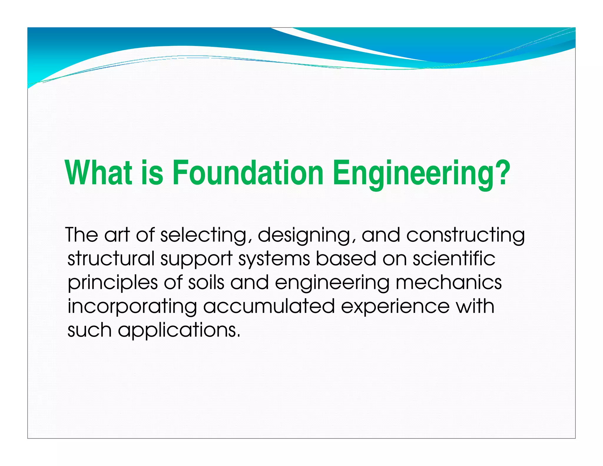 What is Foundation Engineering?
The art of selecting, designing, and constructing
structural support systems based on scientific
principles of soils and engineering mechanics
incorporating accumulated experience with
such applications.
Downloadedfrom:09ce.blogspot.com
Providedby:DkMamonai-09CE37
 