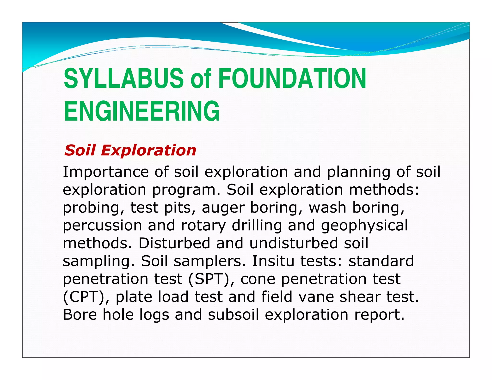 SYLLABUS of FOUNDATION
ENGINEERING
Soil Exploration
Importance of soil exploration and planning of soil
exploration program. Soil exploration methods:
probing, test pits, auger boring, wash boring,
percussion and rotary drilling and geophysical
methods. Disturbed and undisturbed soil
sampling. Soil samplers. Insitu tests: standard
penetration test (SPT), cone penetration test
(CPT), plate load test and field vane shear test.
Bore hole logs and subsoil exploration report.
Downloadedfrom:09ce.blogspot.com
Providedby:DkMamonai-09CE37
 