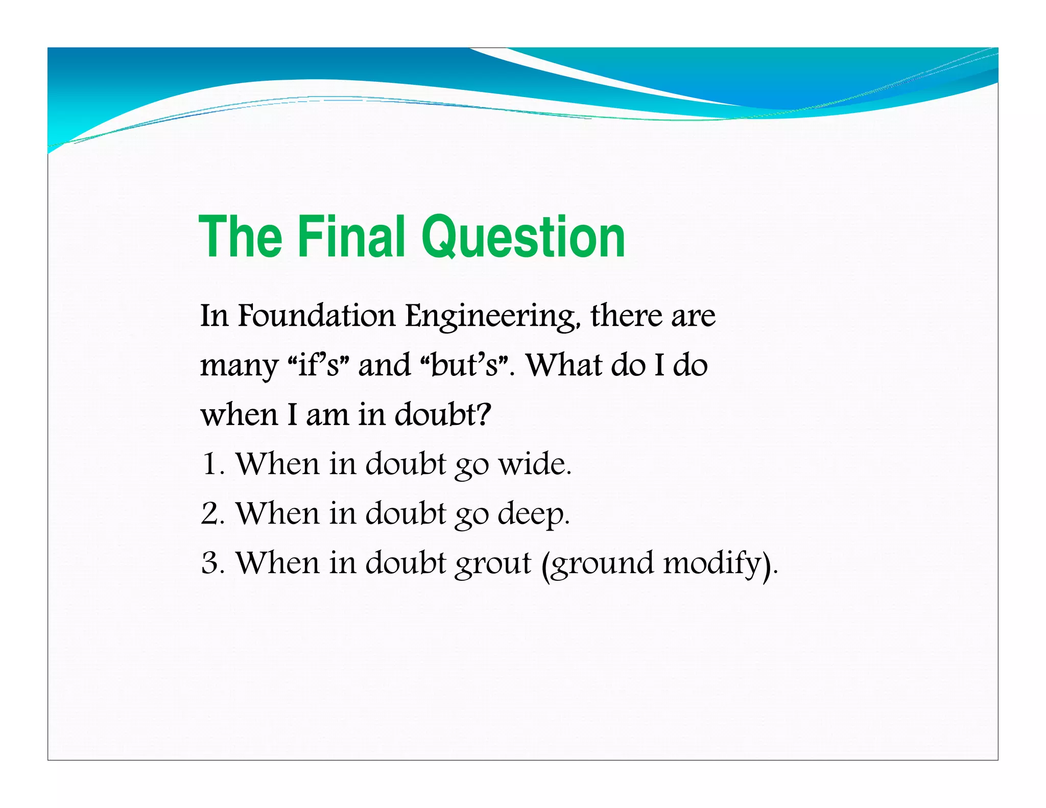 The Final Question
In Foundation Engineering, there areIn Foundation Engineering, there areIn Foundation Engineering, there areIn Foundation Engineering, there are
manymanymanymany ““““ifififif’’’’ssss”””” andandandand ““““butbutbutbut’’’’ssss””””. What do I do. What do I do. What do I do. What do I do
when I am in doubt?when I am in doubt?when I am in doubt?when I am in doubt?
1. When in doubt go wide.
2. When in doubt go deep.
3. When in doubt grout (ground modify).
Downloadedfrom:09ce.blogspot.com
Providedby:DkMamonai-09CE37
 