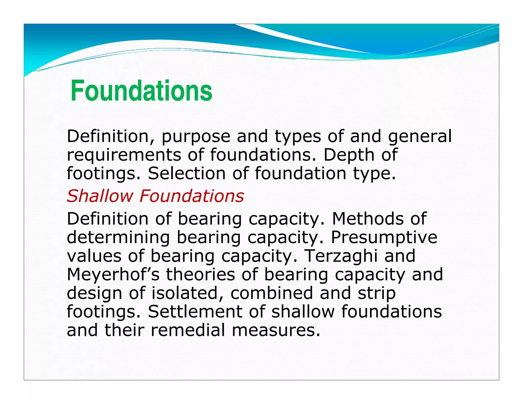Foundations
Definition, purpose and types of and general
requirements of foundations. Depth of
footings. Selection of foundation type.
Shallow Foundations
Definition of bearing capacity. Methods of
determining bearing capacity. Presumptive
values of bearing capacity. Terzaghi and
Meyerhof’s theories of bearing capacity and
design of isolated, combined and strip
footings. Settlement of shallow foundations
and their remedial measures.
Downloadedfrom:09ce.blogspot.com
Providedby:DkMamonai-09CE37
 