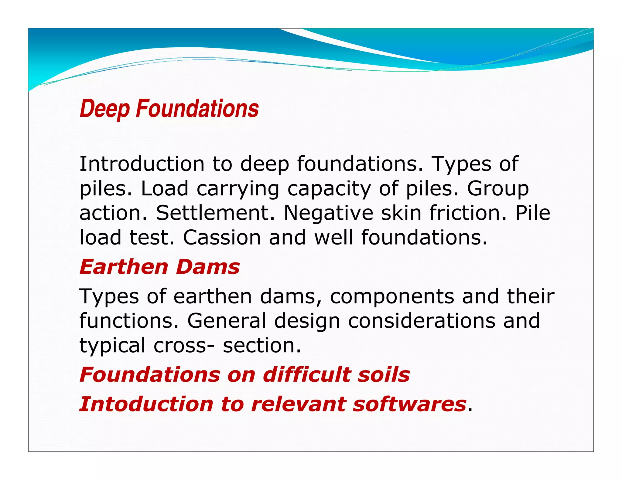 Deep Foundations
Introduction to deep foundations. Types of
piles. Load carrying capacity of piles. Group
action. Settlement. Negative skin friction. Pile
load test. Cassion and well foundations.
Earthen Dams
Types of earthen dams, components and their
functions. General design considerations and
typical cross- section.
Foundations on difficult soils
Intoduction to relevant softwares.
Downloadedfrom:09ce.blogspot.com
Providedby:DkMamonai-09CE37
 