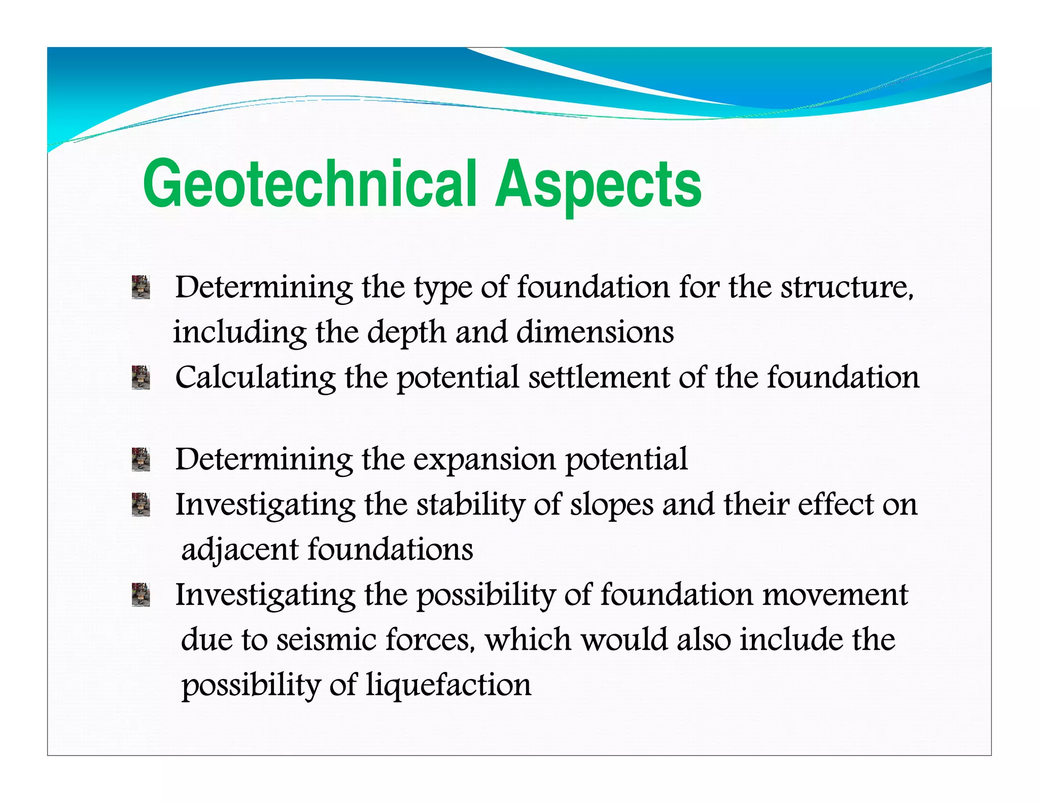 Geotechnical Aspects
Determining the type of foundation for the structure,Determining the type of foundation for the structure,Determining the type of foundation for the structure,Determining the type of foundation for the structure,
including the depth and dimensionsincluding the depth and dimensionsincluding the depth and dimensionsincluding the depth and dimensions
Calculating the potential settlement of the foundationCalculating the potential settlement of the foundationCalculating the potential settlement of the foundationCalculating the potential settlement of the foundation
Determining the expansion potentialDetermining the expansion potentialDetermining the expansion potentialDetermining the expansion potential
Investigating the stability of slopes and their effect onInvestigating the stability of slopes and their effect onInvestigating the stability of slopes and their effect onInvestigating the stability of slopes and their effect on
adjacent foundationsadjacent foundationsadjacent foundationsadjacent foundations
Investigating the possibility of foundation movementInvestigating the possibility of foundation movementInvestigating the possibility of foundation movementInvestigating the possibility of foundation movement
due to seismic forces, which would also include thedue to seismic forces, which would also include thedue to seismic forces, which would also include thedue to seismic forces, which would also include the
possibility of liquefactionpossibility of liquefactionpossibility of liquefactionpossibility of liquefaction
Downloadedfrom:09ce.blogspot.com
Providedby:DkMamonai-09CE37
 
