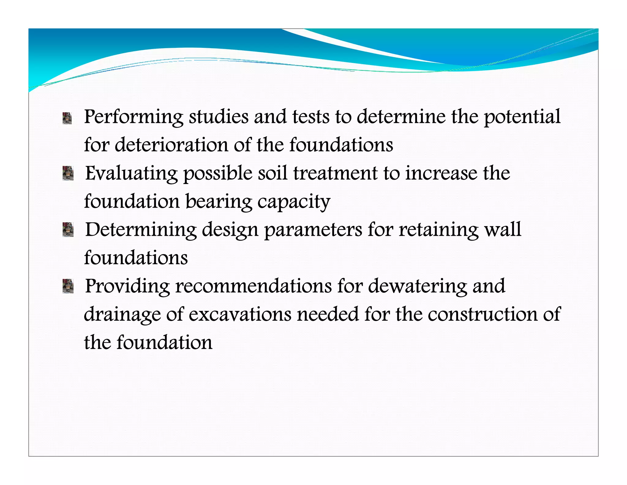 Performing studies and tests to determine the potentialPerforming studies and tests to determine the potentialPerforming studies and tests to determine the potentialPerforming studies and tests to determine the potential
for deterioration of the foundationsfor deterioration of the foundationsfor deterioration of the foundationsfor deterioration of the foundations
Evaluating possible soil treatment to increase theEvaluating possible soil treatment to increase theEvaluating possible soil treatment to increase theEvaluating possible soil treatment to increase the
foundation bearing capacityfoundation bearing capacityfoundation bearing capacityfoundation bearing capacity
Determining design parameters for retaining wallDetermining design parameters for retaining wallDetermining design parameters for retaining wallDetermining design parameters for retaining wall
foundationsfoundationsfoundationsfoundations
Providing recommendations for dewatering andProviding recommendations for dewatering andProviding recommendations for dewatering andProviding recommendations for dewatering and
drainage of excavations needed for the construction ofdrainage of excavations needed for the construction ofdrainage of excavations needed for the construction ofdrainage of excavations needed for the construction of
the foundationthe foundationthe foundationthe foundation
Downloadedfrom:09ce.blogspot.com
Providedby:DkMamonai-09CE37
 
