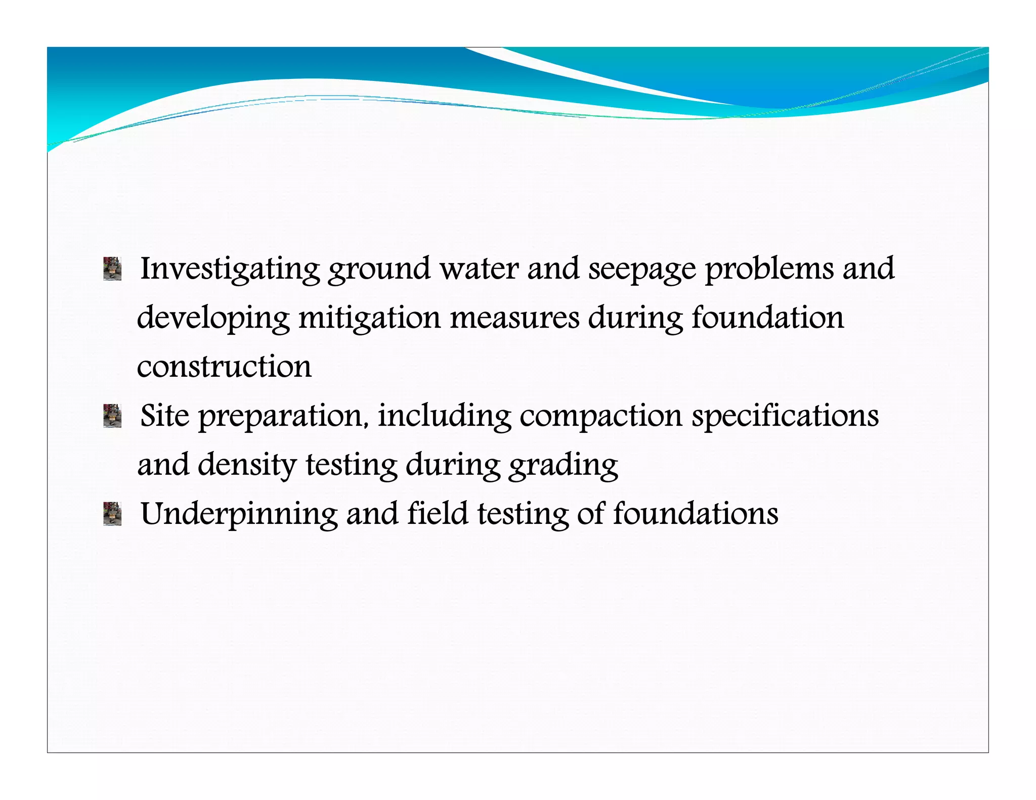 Investigating ground water and seepage problems andInvestigating ground water and seepage problems andInvestigating ground water and seepage problems andInvestigating ground water and seepage problems and
developing mitigation measures during foundationdeveloping mitigation measures during foundationdeveloping mitigation measures during foundationdeveloping mitigation measures during foundation
constructionconstructionconstructionconstruction
Site preparation, including compaction specificationsSite preparation, including compaction specificationsSite preparation, including compaction specificationsSite preparation, including compaction specifications
and density testing during gradingand density testing during gradingand density testing during gradingand density testing during grading
Underpinning and field testing of foundationsUnderpinning and field testing of foundationsUnderpinning and field testing of foundationsUnderpinning and field testing of foundations
Downloadedfrom:09ce.blogspot.com
Providedby:DkMamonai-09CE37
 