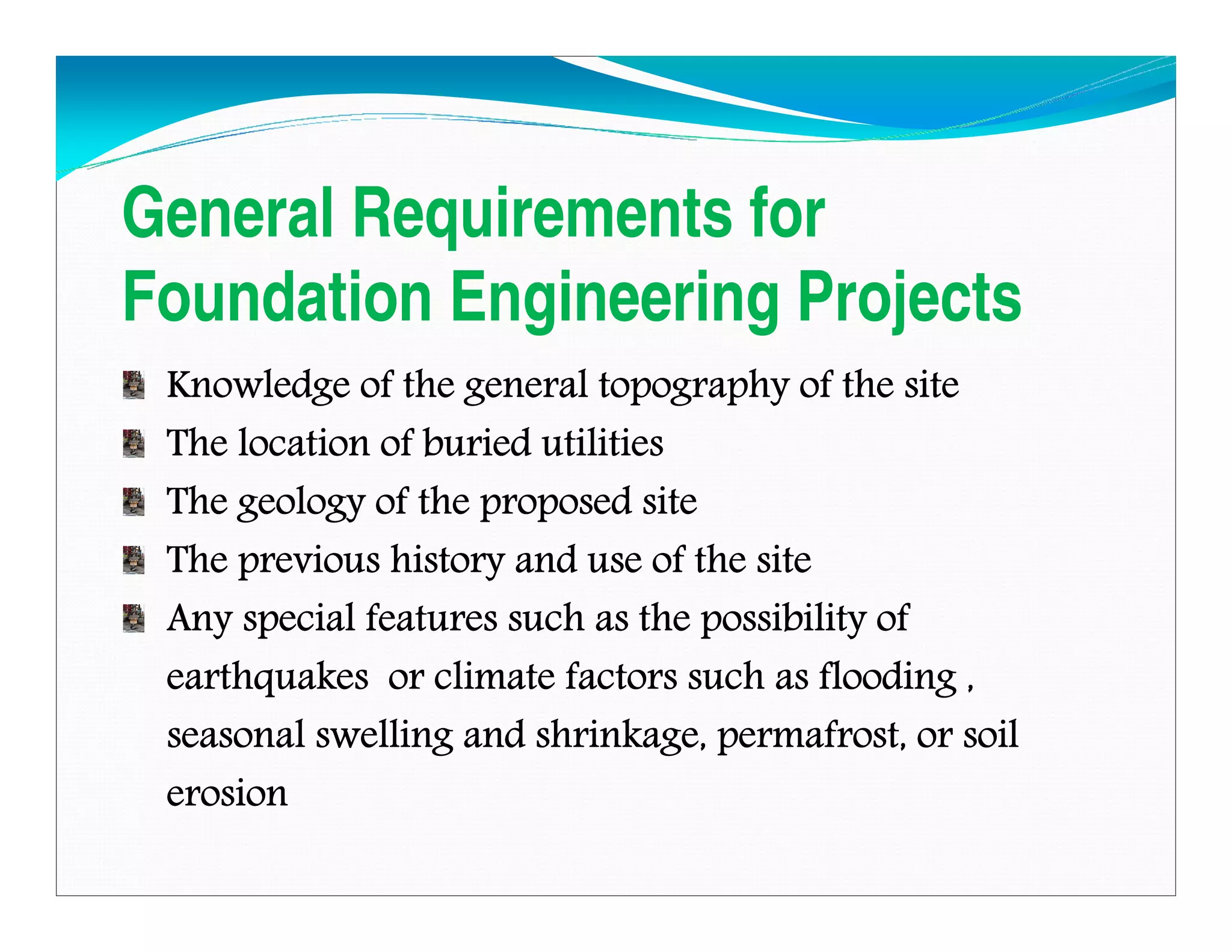 General Requirements for
Foundation Engineering Projects
Knowledge of the general topography of the siteKnowledge of the general topography of the siteKnowledge of the general topography of the siteKnowledge of the general topography of the site
The location of buried utilitiesThe location of buried utilitiesThe location of buried utilitiesThe location of buried utilities
The geology of the proposed siteThe geology of the proposed siteThe geology of the proposed siteThe geology of the proposed site
The previous history and use of the siteThe previous history and use of the siteThe previous history and use of the siteThe previous history and use of the site
Any special features such as the possibility ofAny special features such as the possibility ofAny special features such as the possibility ofAny special features such as the possibility of
earthquakes or climate factors such as flooding ,earthquakes or climate factors such as flooding ,earthquakes or climate factors such as flooding ,earthquakes or climate factors such as flooding ,
seasonal swelling and shrinkage, permafrost, or soilseasonal swelling and shrinkage, permafrost, or soilseasonal swelling and shrinkage, permafrost, or soilseasonal swelling and shrinkage, permafrost, or soil
erosionerosionerosionerosion
Downloadedfrom:09ce.blogspot.com
Providedby:DkMamonai-09CE37
 