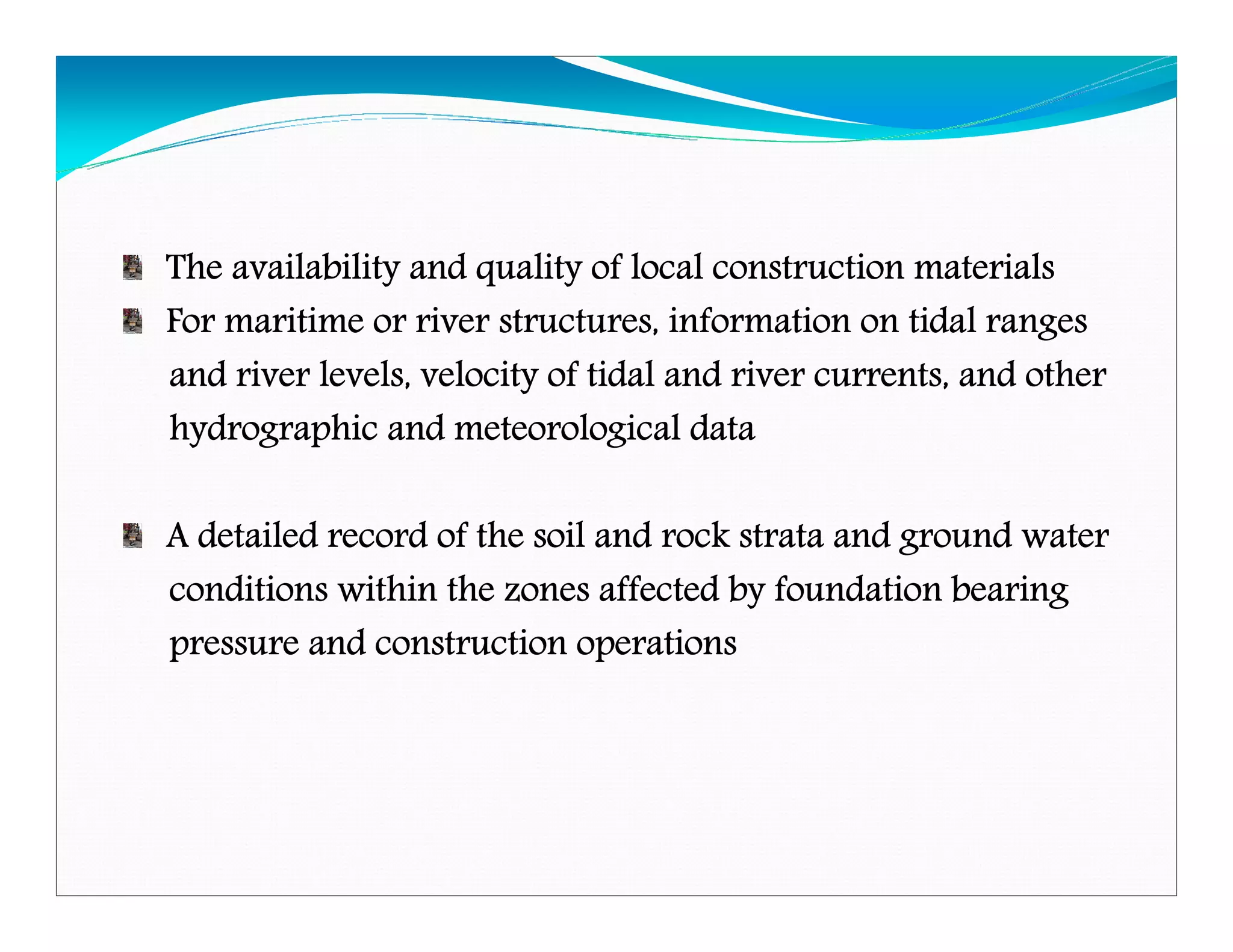 The availability and quality of local construction materialsThe availability and quality of local construction materialsThe availability and quality of local construction materialsThe availability and quality of local construction materials
For maritime or river structures, information on tidal rangesFor maritime or river structures, information on tidal rangesFor maritime or river structures, information on tidal rangesFor maritime or river structures, information on tidal ranges
and river levels, velocity of tidal and river currents, andand river levels, velocity of tidal and river currents, andand river levels, velocity of tidal and river currents, andand river levels, velocity of tidal and river currents, and otherotherotherother
hydrographic and meteorological datahydrographic and meteorological datahydrographic and meteorological datahydrographic and meteorological data
A detailed record of the soil and rock strata and ground waterA detailed record of the soil and rock strata and ground waterA detailed record of the soil and rock strata and ground waterA detailed record of the soil and rock strata and ground water
conditions within the zones affected by foundation bearingconditions within the zones affected by foundation bearingconditions within the zones affected by foundation bearingconditions within the zones affected by foundation bearing
pressure and construction operationspressure and construction operationspressure and construction operationspressure and construction operations
Downloadedfrom:09ce.blogspot.com
Providedby:DkMamonai-09CE37
 