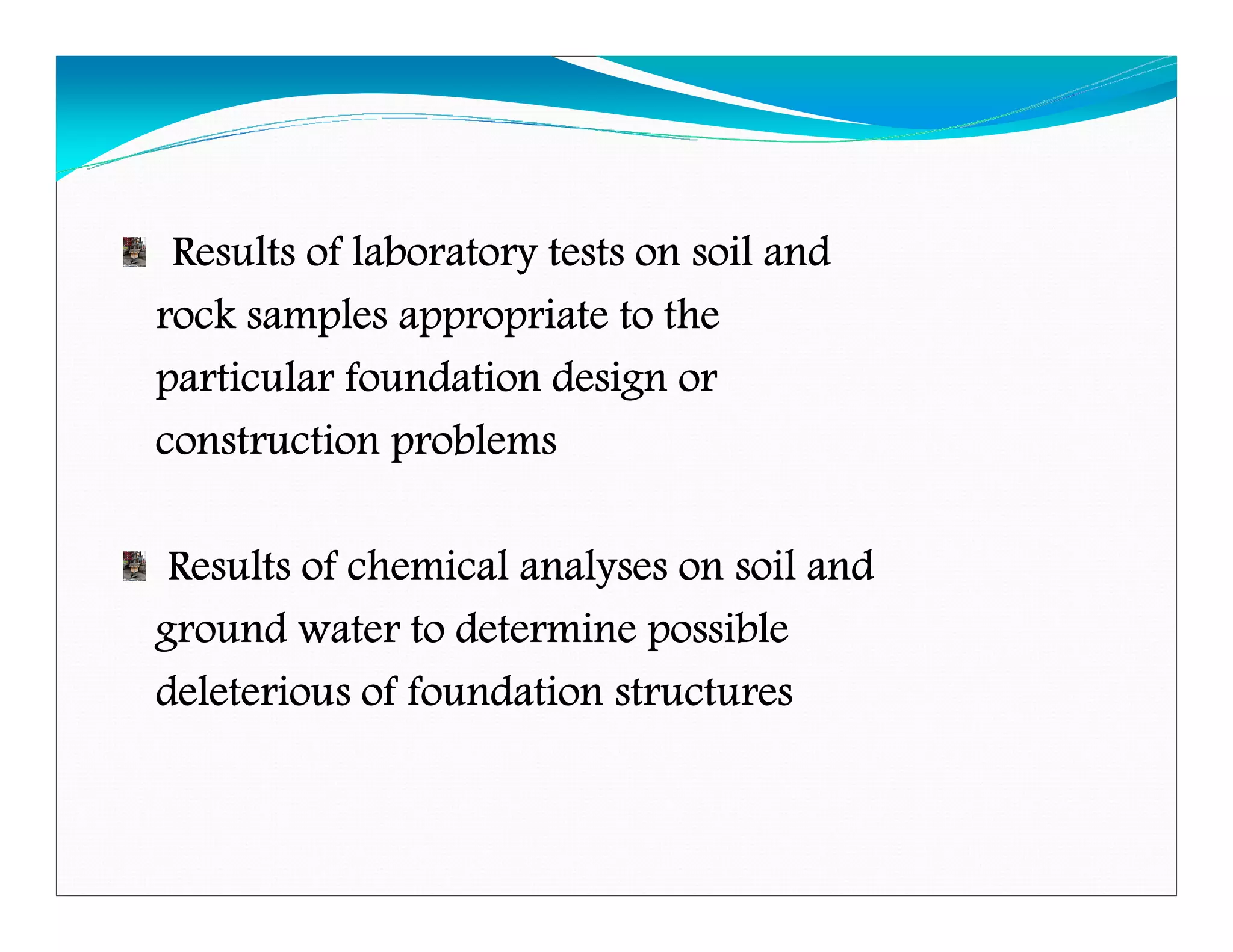 Results of laboratory tests on soil andResults of laboratory tests on soil andResults of laboratory tests on soil andResults of laboratory tests on soil and
rock samples appropriate to therock samples appropriate to therock samples appropriate to therock samples appropriate to the
particular foundation design orparticular foundation design orparticular foundation design orparticular foundation design or
construction problemsconstruction problemsconstruction problemsconstruction problems
Results of chemical analyses on soil andResults of chemical analyses on soil andResults of chemical analyses on soil andResults of chemical analyses on soil and
ground water to determine possibleground water to determine possibleground water to determine possibleground water to determine possible
deleterious of foundation structuresdeleterious of foundation structuresdeleterious of foundation structuresdeleterious of foundation structures
Downloadedfrom:09ce.blogspot.com
Providedby:DkMamonai-09CE37
 