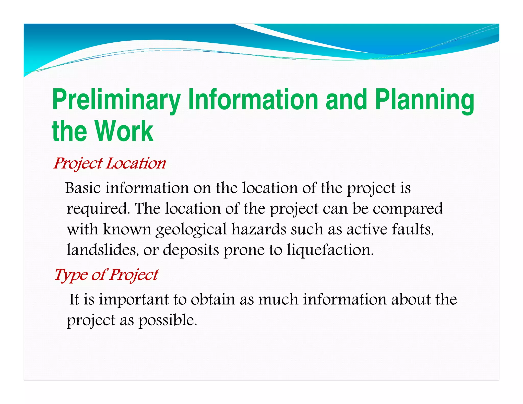 Preliminary Information and Planning
the Work
Project LocationProject LocationProject LocationProject Location
Basic information on the location of the project is
required. The location of the project can be compared
with known geological hazards such as active faults,
landslides, or deposits prone to liquefaction.
Type of ProjectType of ProjectType of ProjectType of Project
It is important to obtain as much information about the
project as possible.
Downloadedfrom:09ce.blogspot.com
Providedby:DkMamonai-09CE37
 