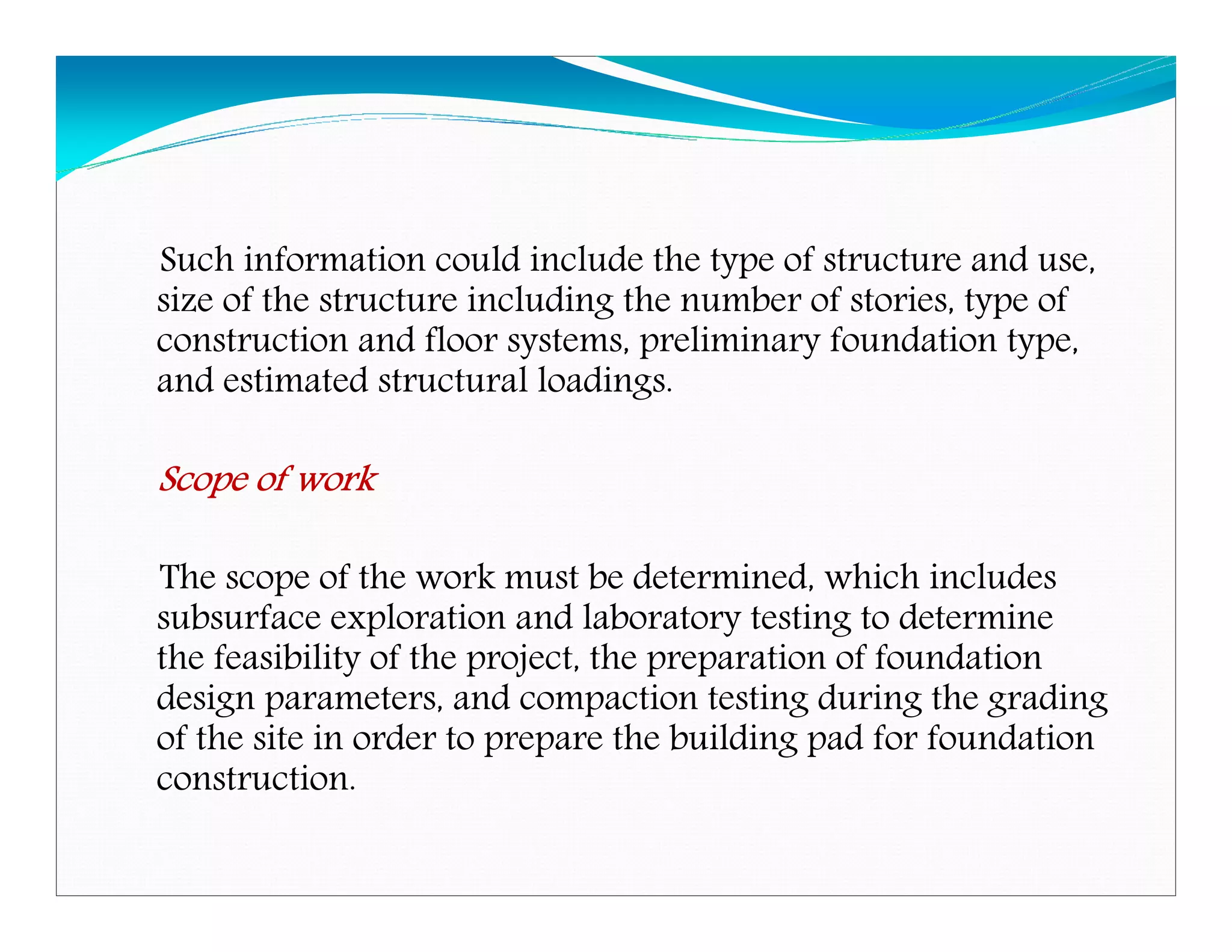 Such information could include the type of structure and use,
size of the structure including the number of stories, type of
construction and floor systems, preliminary foundation type,
and estimated structural loadings.
Scope of workScope of workScope of workScope of work
The scope of the work must be determined, which includes
subsurface exploration and laboratory testing to determine
the feasibility of the project, the preparation of foundation
design parameters, and compaction testing during the grading
of the site in order to prepare the building pad for foundation
construction.
Downloadedfrom:09ce.blogspot.com
Providedby:DkMamonai-09CE37
 