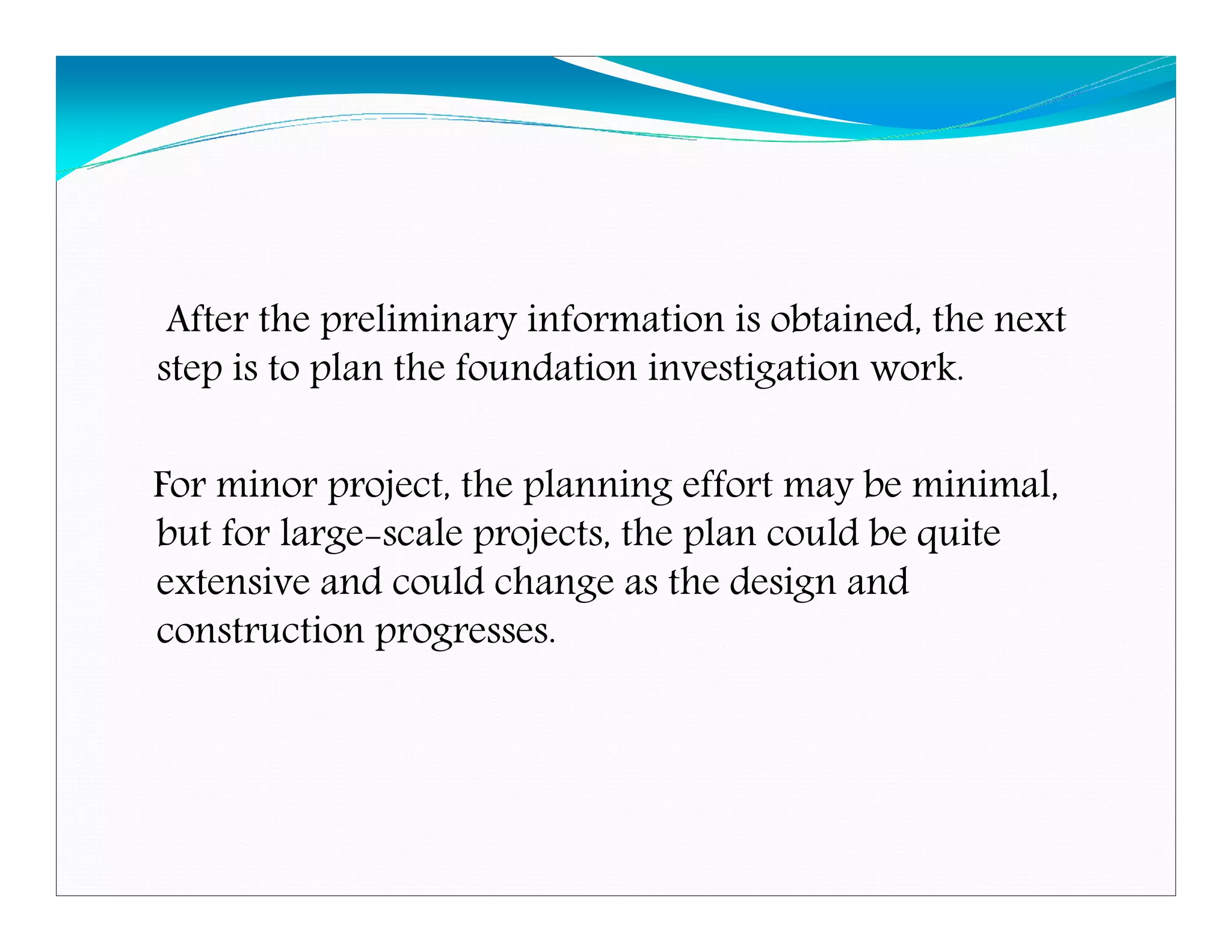 After the preliminary information is obtained, the next
step is to plan the foundation investigation work.
For minor project, the planning effort may be minimal,
but for large-scale projects, the plan could be quite
extensive and could change as the design and
construction progresses.
Downloadedfrom:09ce.blogspot.com
Providedby:DkMamonai-09CE37
 