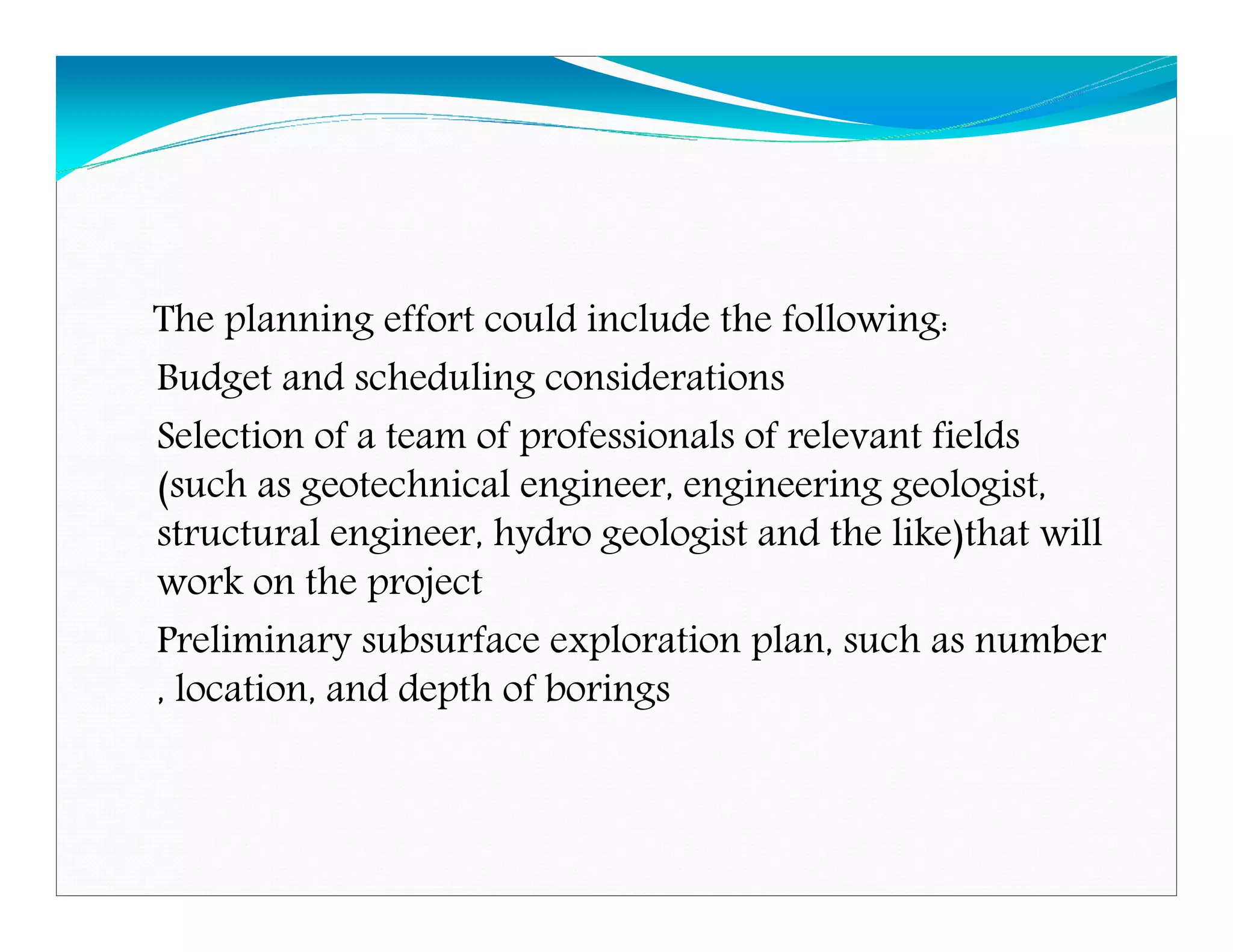 The planning effort could include the following:
Budget and scheduling considerations
Selection of a team of professionals of relevant fields
(such as geotechnical engineer, engineering geologist,
structural engineer, hydro geologist and the like)that will
work on the project
Preliminary subsurface exploration plan, such as number
, location, and depth of borings
Downloadedfrom:09ce.blogspot.com
Providedby:DkMamonai-09CE37
 