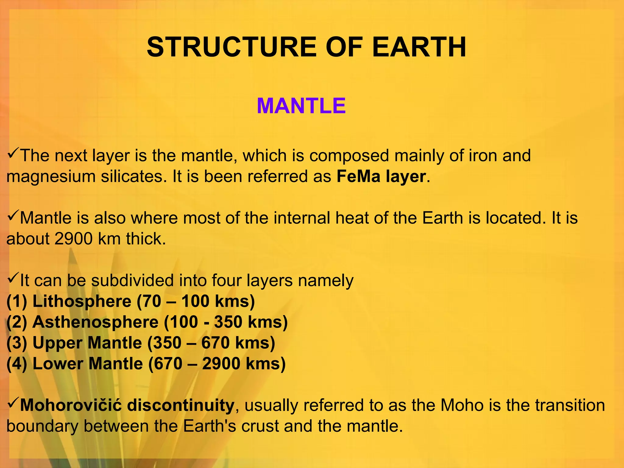 STRUCTURE OF EARTH The next layer is the mantle, which is composed mainly of iron and magnesium silicates. It is been referred as  FeMa layer .  Mantle is also where most of the internal heat of the Earth is located. It is about 2900 km thick.  It can be subdivided into four layers namely  (1) Lithosphere (70 – 100 kms) (2) Asthenosphere (100 - 350 kms) (3) Upper Mantle (350 – 670 kms) (4) Lower Mantle (670 – 2900 kms) Mohorovičić discontinuity , usually referred to as the Moho is the transition boundary between the Earth's crust and the mantle. MANTLE 