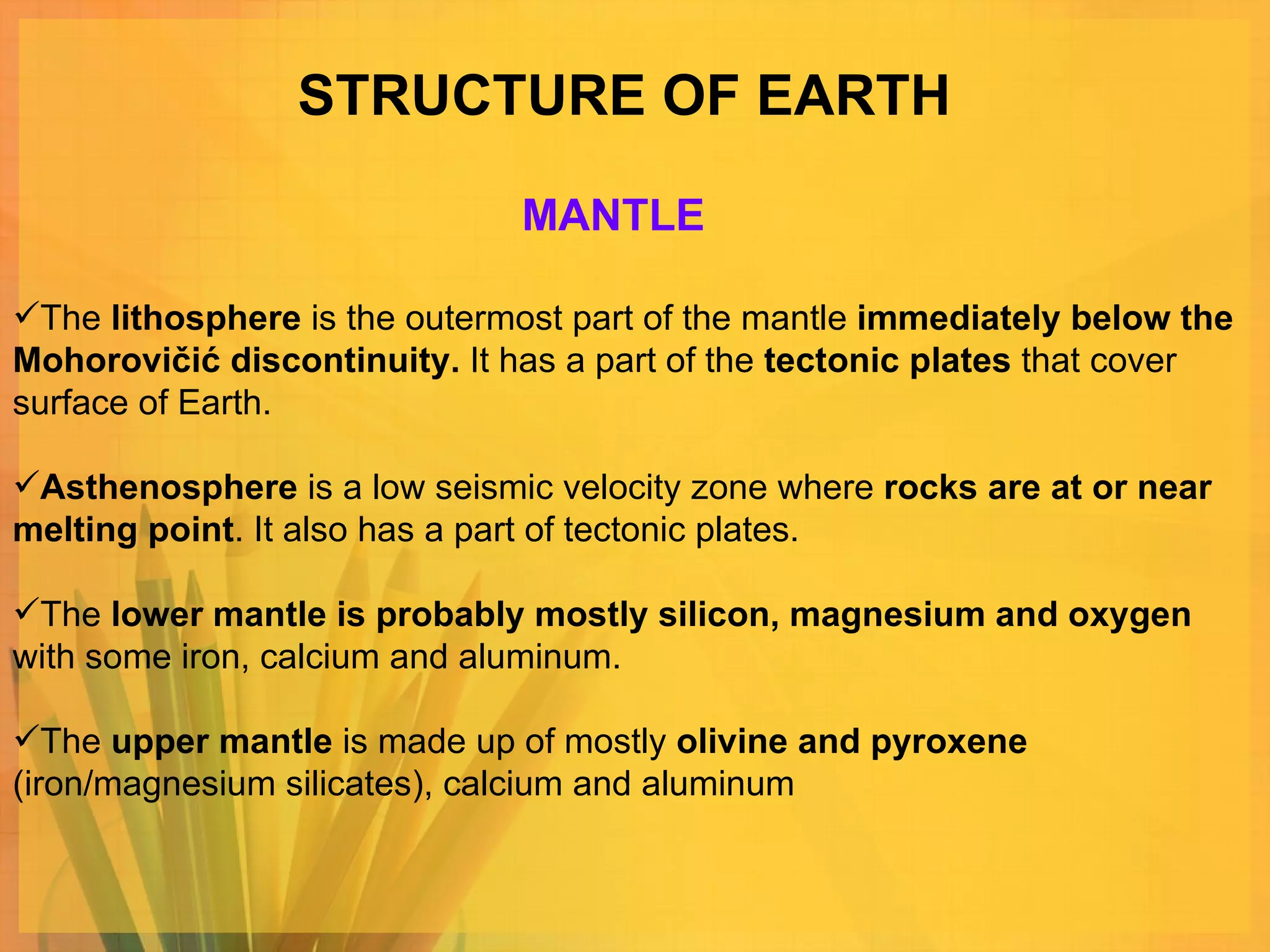 STRUCTURE OF EARTH The  lithosphere  is the outermost part of the mantle  immediately below the Mohorovičić discontinuity.  It has a part of the  tectonic plates  that cover surface of Earth.  Asthenosphere  is a low seismic velocity zone where  rocks are at or near melting point . It also has a part of tectonic plates. The  lower mantle is probably mostly silicon, magnesium and oxygen  with some iron, calcium and aluminum.  The  upper mantle  is made up of mostly  olivine and pyroxene  (iron/magnesium silicates), calcium and aluminum MANTLE 