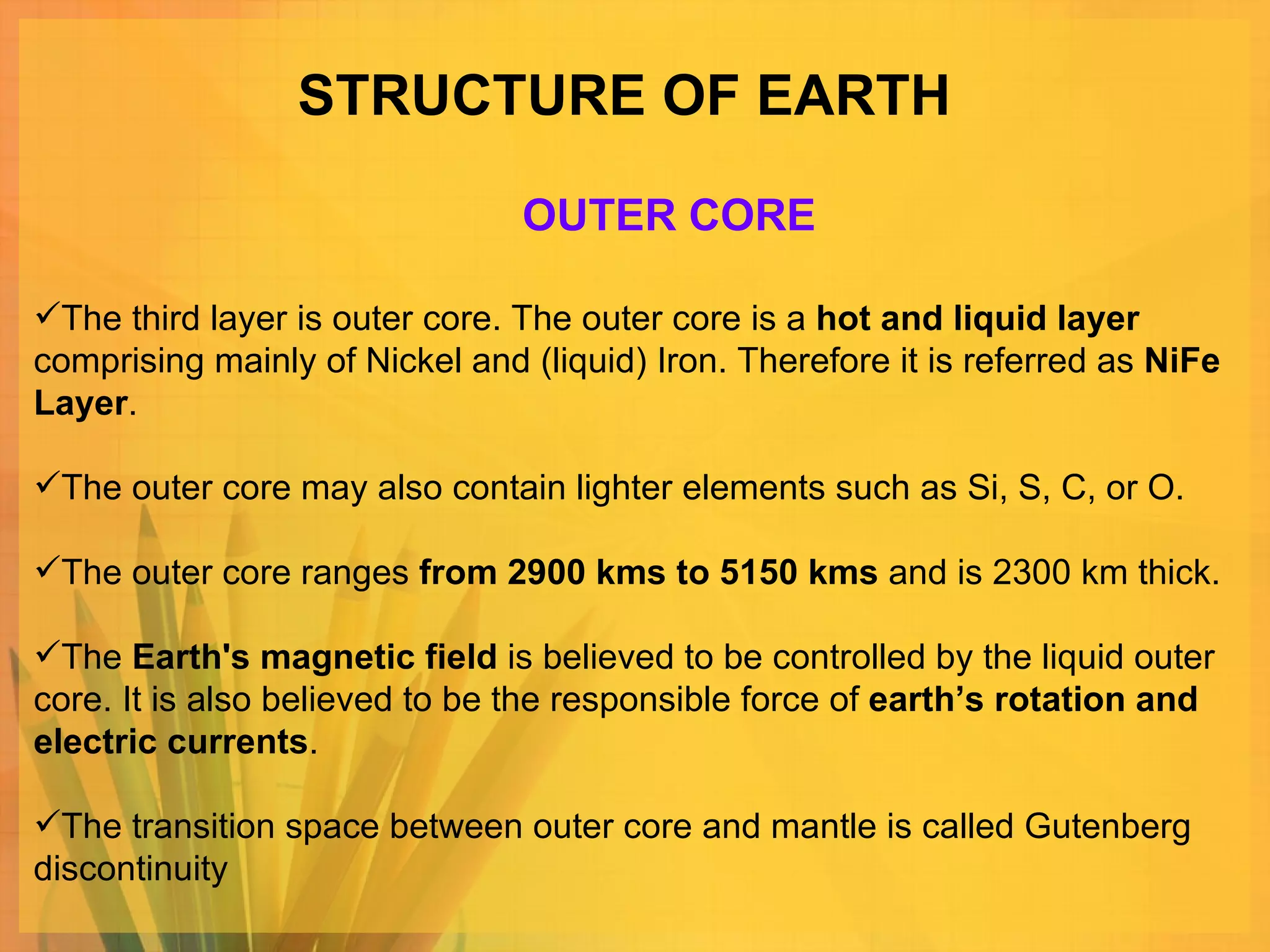 STRUCTURE OF EARTH The third layer is outer core. The outer core is a  hot and liquid layer  comprising mainly of Nickel and (liquid) Iron. Therefore it is referred as  NiFe Layer . The outer core may also contain lighter elements such as Si, S, C, or O.  The outer core ranges  from 2900 kms to 5150 kms  and is 2300 km thick.  The  Earth's magnetic field  is believed to be controlled by the liquid outer core. It is also believed to be the responsible force of  earth’s rotation and electric currents .  The transition space between outer core and mantle is called Gutenberg discontinuity OUTER CORE 