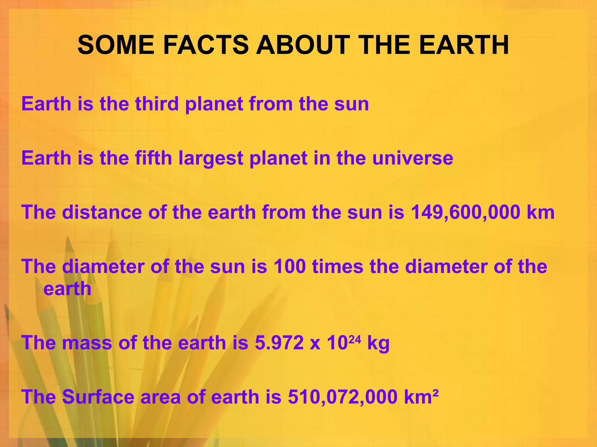 SOME FACTS ABOUT THE EARTH Earth is the third planet from the sun Earth is the fifth largest planet in the universe The distance of the earth from the sun is 149,600,000 km The diameter of the sun is 100 times the diameter of the earth The mass of the earth is 5.972 x 10 24  kg The Surface area of earth is 510,072,000 km² 