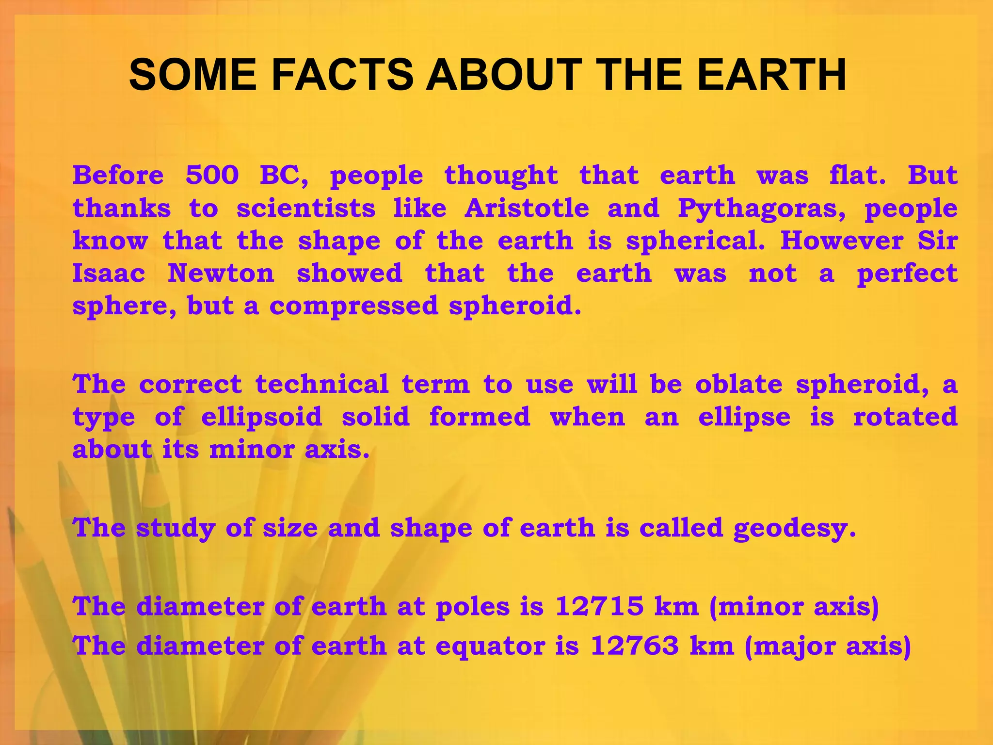 SOME FACTS ABOUT THE EARTH Before 500 BC, people thought that earth was flat. But thanks to scientists like Aristotle and Pythagoras, people know that the shape of the earth is spherical. However Sir Isaac Newton showed that the earth was not a perfect sphere, but a compressed spheroid.  The correct technical term to use will be oblate spheroid, a type of ellipsoid solid formed when an ellipse is rotated about its minor axis.  The study of size and shape of earth is called geodesy. The diameter of earth at poles is 12715 km (minor axis) The diameter of earth at equator is 12763 km (major axis) 