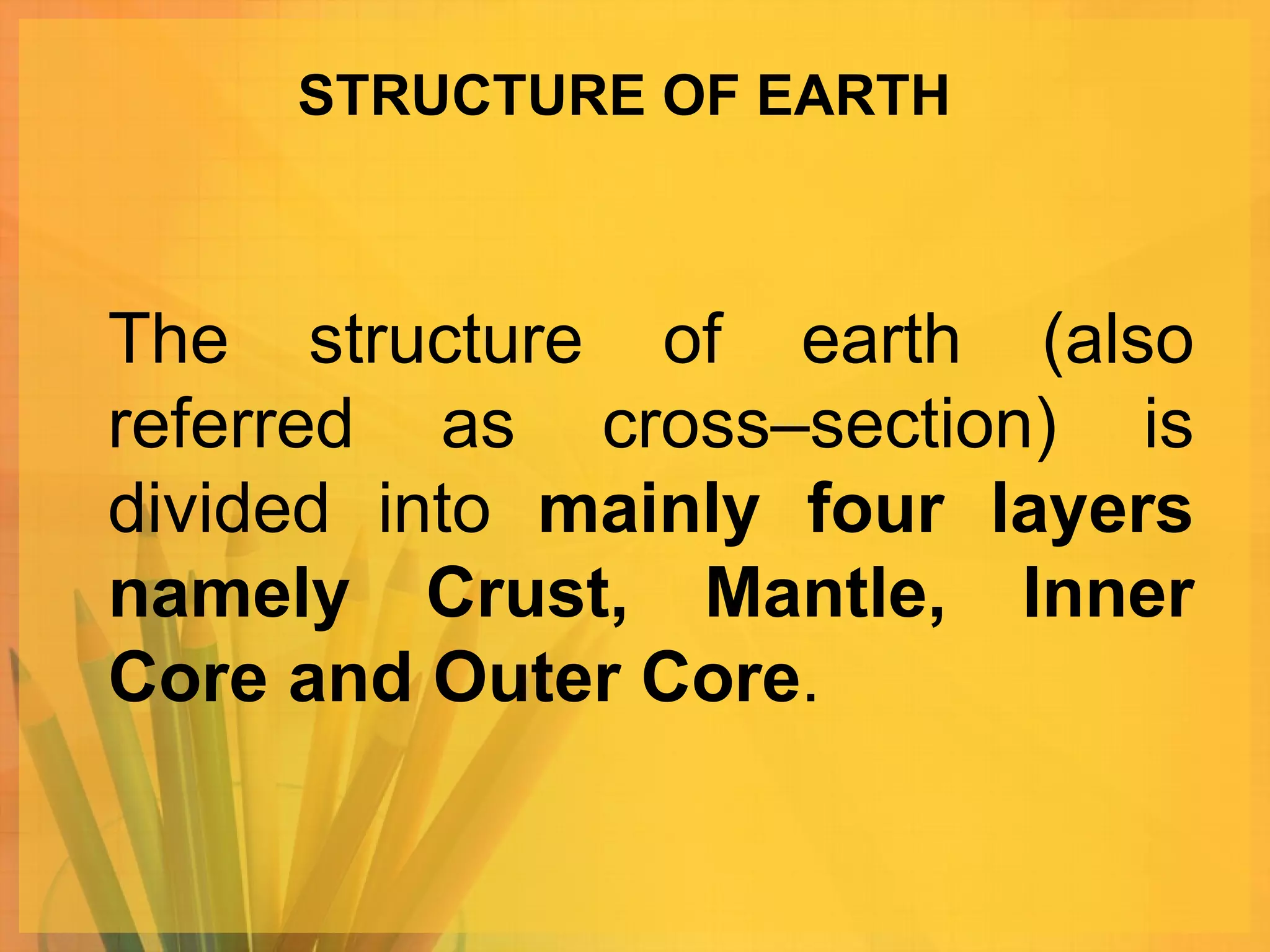 STRUCTURE OF EARTH The structure of earth (also referred as cross–section) is divided into  mainly four layers namely Crust, Mantle, Inner Core and Outer Core .  