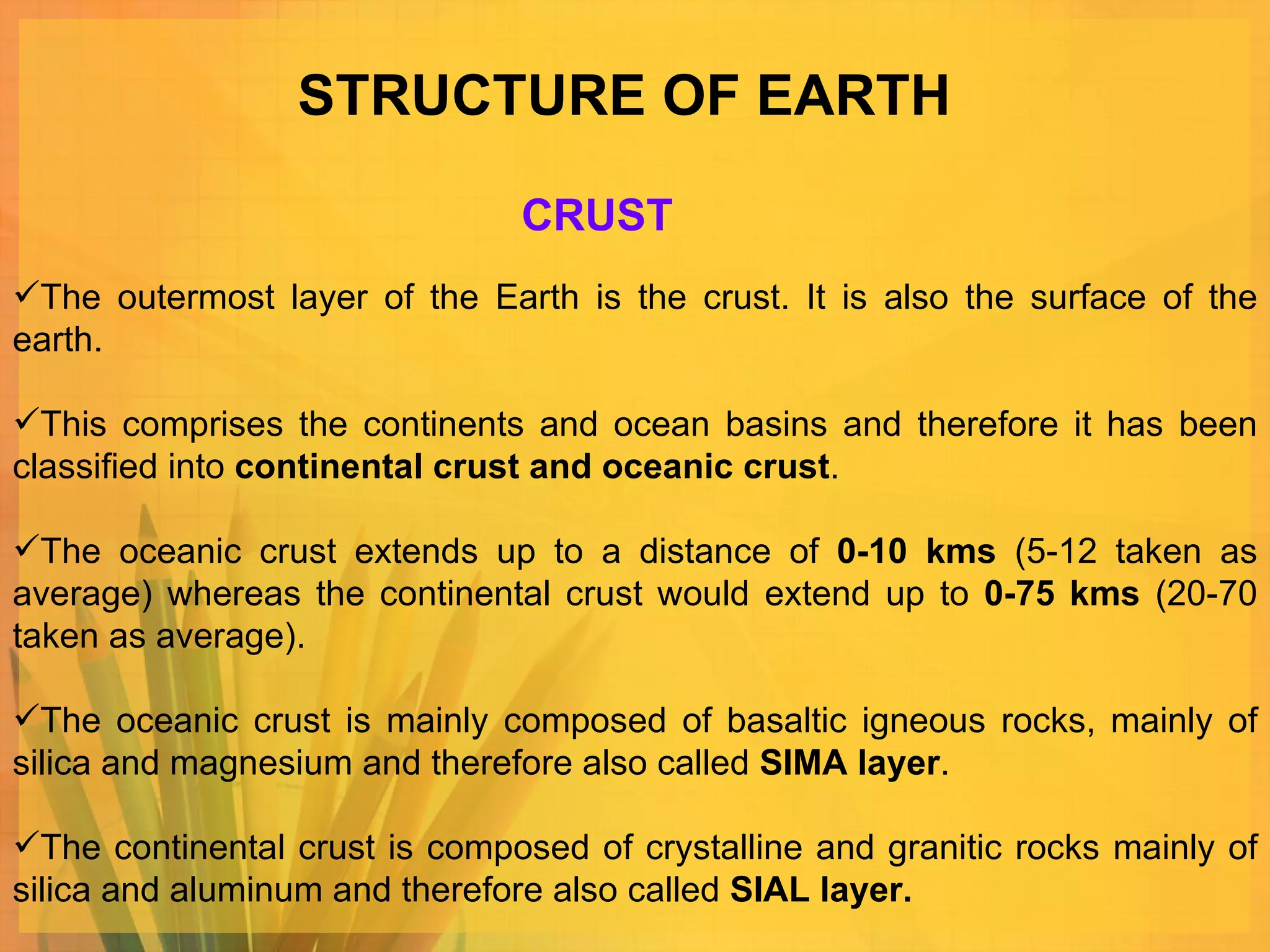 STRUCTURE OF EARTH The outermost layer of the Earth is the crust. It is also the surface of the earth. This comprises the continents and ocean basins and therefore it has been classified into  continental crust and oceanic crust .  The oceanic crust extends up to a distance of  0-10 kms  (5-12 taken as average) whereas the continental crust would extend up to  0-75 kms  (20-70 taken as average).  The oceanic crust is mainly composed of basaltic igneous rocks, mainly of silica and magnesium and therefore also called  SIMA layer .  The continental crust is composed of crystalline and granitic rocks mainly of silica and aluminum and therefore also called  SIAL layer. CRUST 