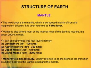 STRUCTURE OF EARTH The next layer is the mantle, which is composed mainly of iron and magnesium silicates. It is been referred as  FeMa layer .  Mantle is also where most of the internal heat of the Earth is located. It is about 2900 km thick.  It can be subdivided into four layers namely  (1) Lithosphere (70 – 100 kms) (2) Asthenosphere (100 - 350 kms) (3) Upper Mantle (350 – 670 kms) (4) Lower Mantle (670 – 2900 kms) Mohorovičić discontinuity , usually referred to as the Moho is the transition boundary between the Earth's crust and the mantle. MANTLE 