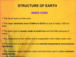 STRUCTURE OF EARTH The fourth layer is inner core.  This  layer stretches from 5150km to 6370  km and is nearly 1200 km thick. The inner core is  mostly made of solid iron  and has little amounts of nickel.  It is unattached to the mantle and is suspended in the molten outer core.  The inner core is believed to have the  extreme temperature and pressure conditions.  The transition region between outer core and inner core is called  Lehmann discontinuity INNER CORE 