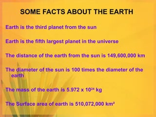 SOME FACTS ABOUT THE EARTH Earth is the third planet from the sun Earth is the fifth largest planet in the universe The distance of the earth from the sun is 149,600,000 km The diameter of the sun is 100 times the diameter of the earth The mass of the earth is 5.972 x 10 24  kg The Surface area of earth is 510,072,000 km² 
