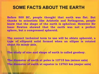 SOME FACTS ABOUT THE EARTH Before 500 BC, people thought that earth was flat. But thanks to scientists like Aristotle and Pythagoras, people know that the shape of the earth is spherical. However Sir Isaac Newton showed that the earth was not a perfect sphere, but a compressed spheroid.  The correct technical term to use will be oblate spheroid, a type of ellipsoid solid formed when an ellipse is rotated about its minor axis.  The study of size and shape of earth is called geodesy. The diameter of earth at poles is 12715 km (minor axis) The diameter of earth at equator is 12763 km (major axis) 