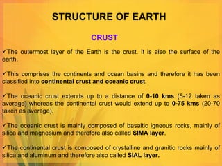 STRUCTURE OF EARTH The outermost layer of the Earth is the crust. It is also the surface of the earth. This comprises the continents and ocean basins and therefore it has been classified into  continental crust and oceanic crust .  The oceanic crust extends up to a distance of  0-10 kms  (5-12 taken as average) whereas the continental crust would extend up to  0-75 kms  (20-70 taken as average).  The oceanic crust is mainly composed of basaltic igneous rocks, mainly of silica and magnesium and therefore also called  SIMA layer .  The continental crust is composed of crystalline and granitic rocks mainly of silica and aluminum and therefore also called  SIAL layer. CRUST 