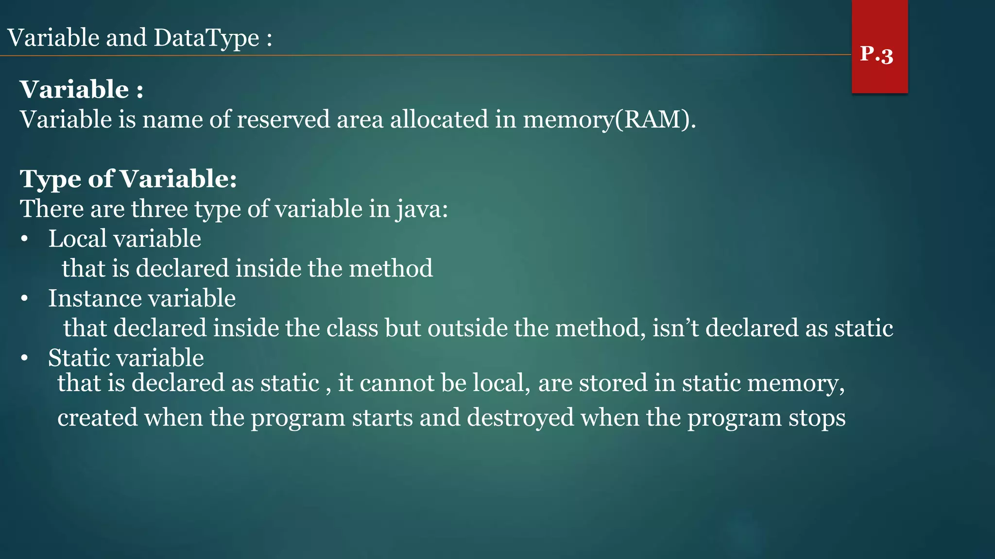 Variable and DataType :
Variable :
Variable is name of reserved area allocated in memory(RAM).
Type of Variable:
There are three type of variable in java:
• Local variable
that is declared inside the method
• Instance variable
that declared inside the class but outside the method, isn’t declared as static
• Static variable
that is declared as static , it cannot be local, are stored in static memory,
created when the program starts and destroyed when the program stops
P.3
 