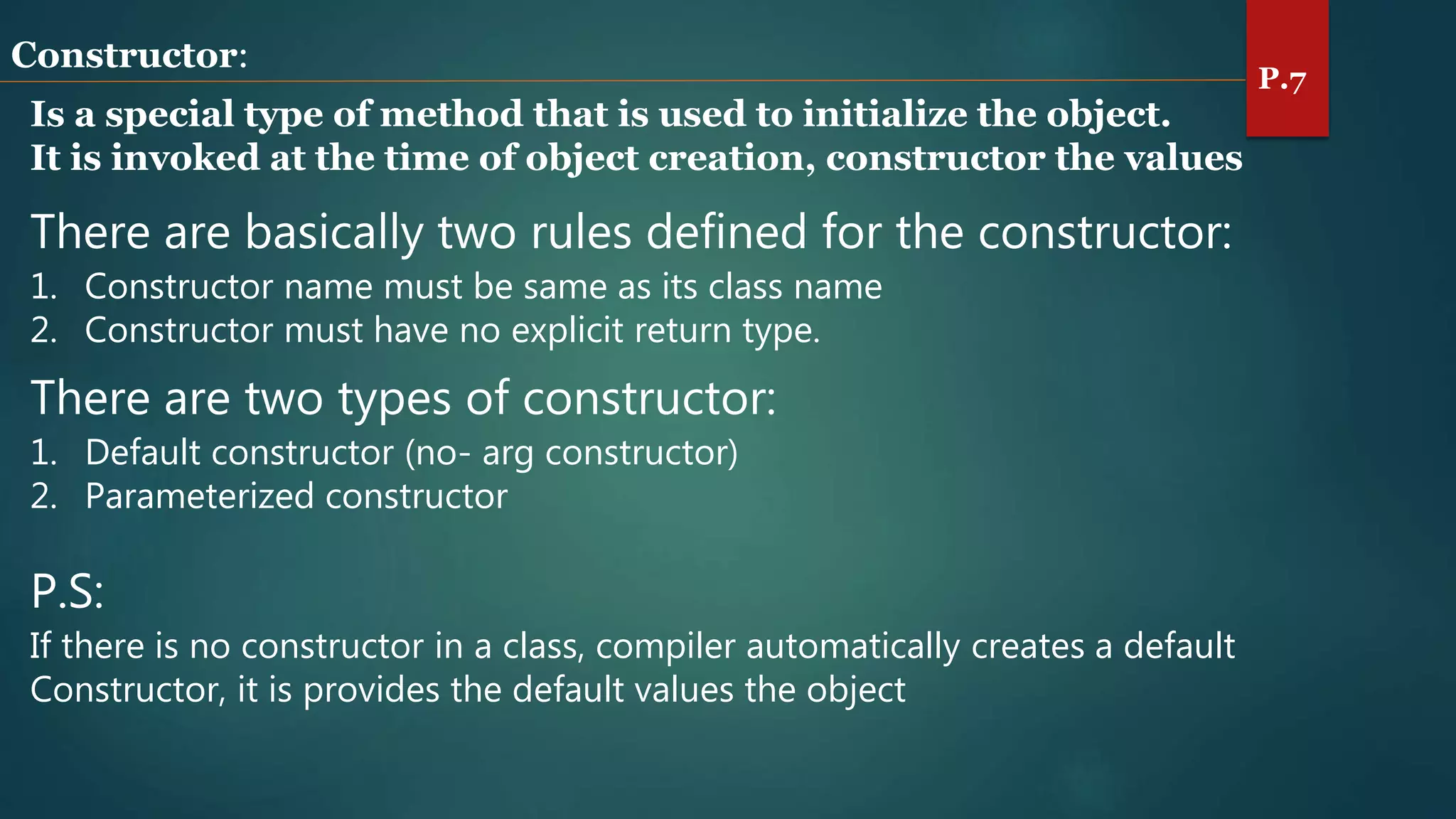 Constructor:
Is a special type of method that is used to initialize the object.
It is invoked at the time of object creation, constructor the values
There are basically two rules defined for the constructor:
1. Constructor name must be same as its class name
2. Constructor must have no explicit return type.
There are two types of constructor:
1. Default constructor (no- arg constructor)
2. Parameterized constructor
P.S:
If there is no constructor in a class, compiler automatically creates a default
Constructor, it is provides the default values the object
P.7
 