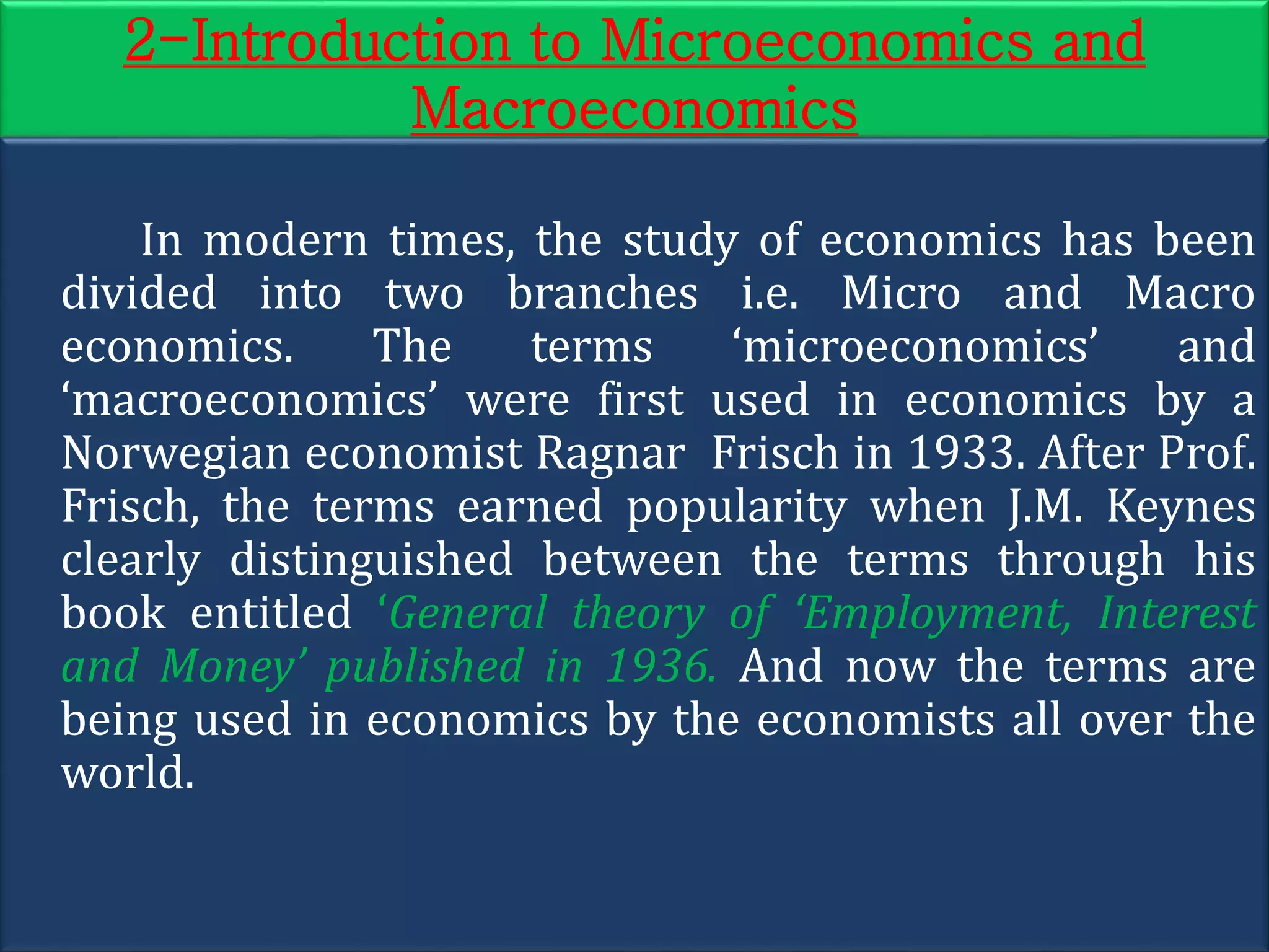 2-Introduction to Microeconomics and
Macroeconomics
In modern times, the study of economics has been
divided into two branches i.e. Micro and Macro
economics. The terms ‘microeconomics’ and
‘macroeconomics’ were first used in economics by a
Norwegian economist Ragnar Frisch in 1933. After Prof.
Frisch, the terms earned popularity when J.M. Keynes
clearly distinguished between the terms through his
book entitled ‘General theory of ‘Employment, Interest
and Money’ published in 1936. And now the terms are
being used in economics by the economists all over the
world.
 