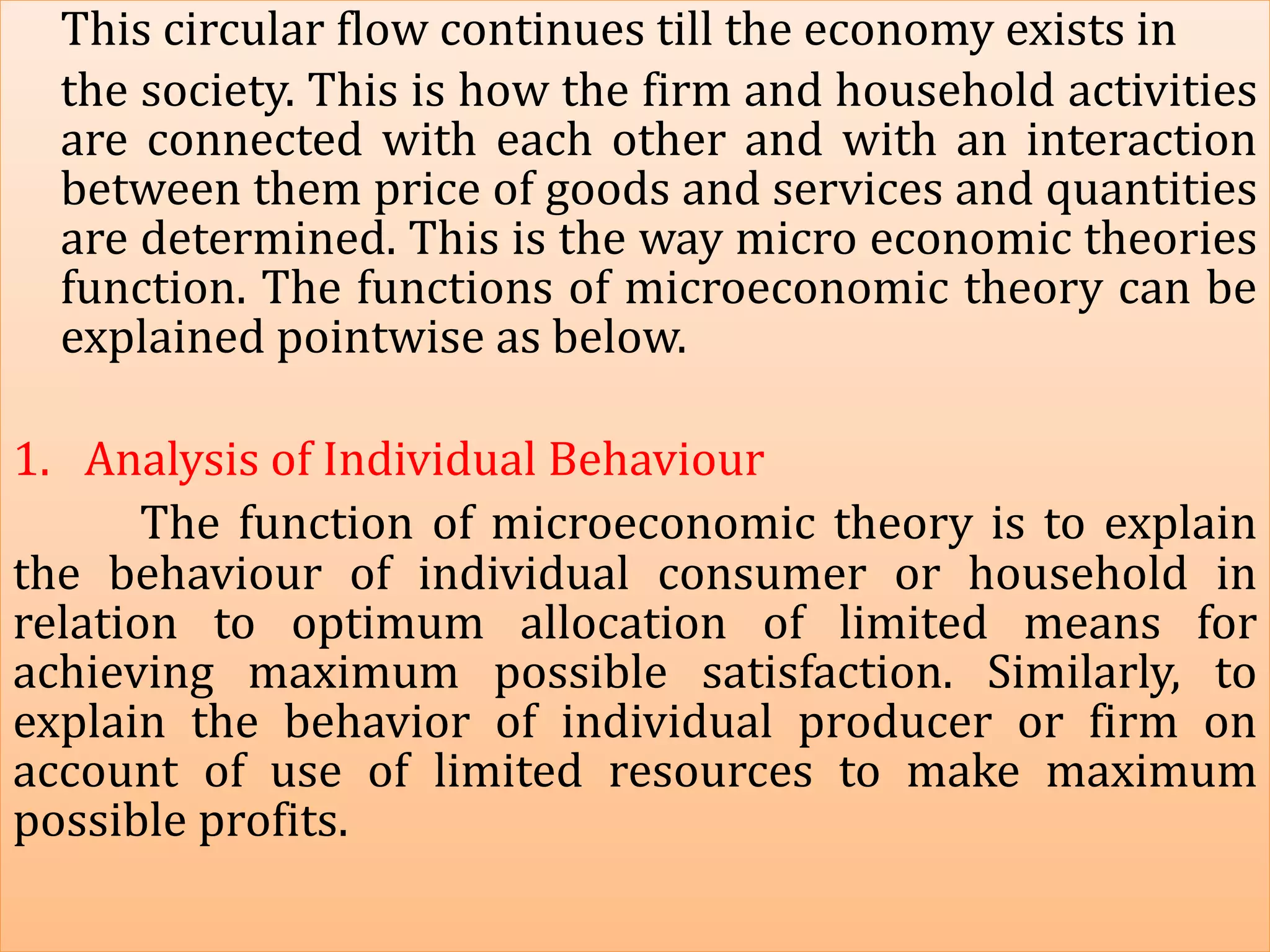 This circular flow continues till the economy exists in
the society. This is how the firm and household activities
are connected with each other and with an interaction
between them price of goods and services and quantities
are determined. This is the way micro economic theories
function. The functions of microeconomic theory can be
explained pointwise as below.
1. Analysis of Individual Behaviour
The function of microeconomic theory is to explain
the behaviour of individual consumer or household in
relation to optimum allocation of limited means for
achieving maximum possible satisfaction. Similarly, to
explain the behavior of individual producer or firm on
account of use of limited resources to make maximum
possible profits.
 