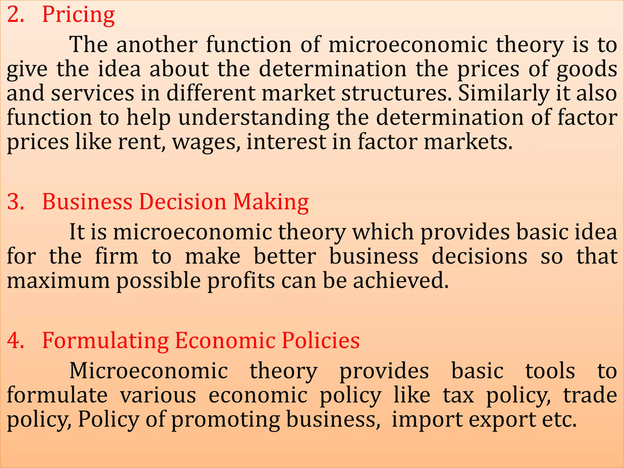 2. Pricing
The another function of microeconomic theory is to
give the idea about the determination the prices of goods
and services in different market structures. Similarly it also
function to help understanding the determination of factor
prices like rent, wages, interest in factor markets.
3. Business Decision Making
It is microeconomic theory which provides basic idea
for the firm to make better business decisions so that
maximum possible profits can be achieved.
4. Formulating Economic Policies
Microeconomic theory provides basic tools to
formulate various economic policy like tax policy, trade
policy, Policy of promoting business, import export etc.
 