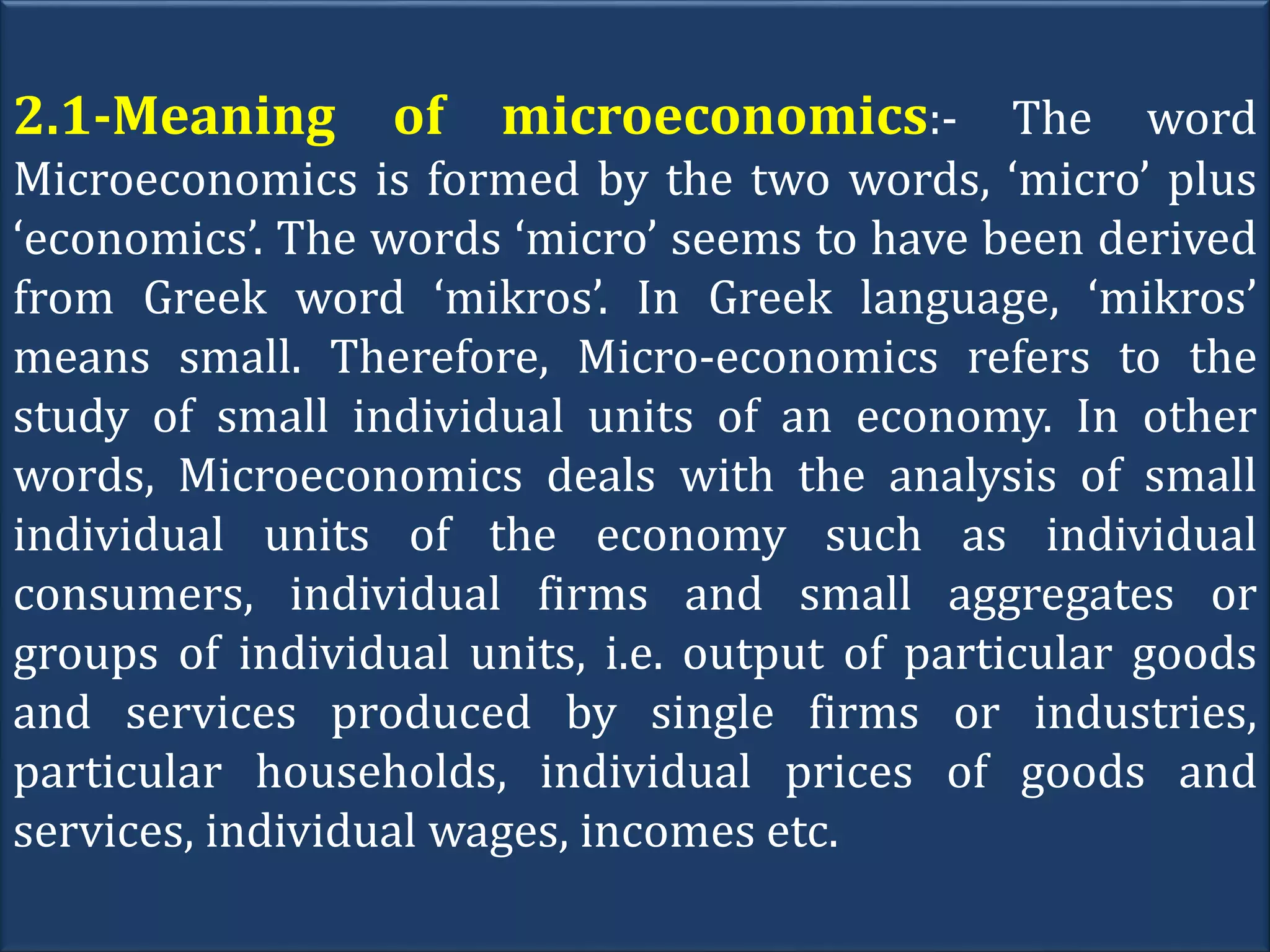 2.1-Meaning of microeconomics:- The word
Microeconomics is formed by the two words, ‘micro’ plus
‘economics’. The words ‘micro’ seems to have been derived
from Greek word ‘mikros’. In Greek language, ‘mikros’
means small. Therefore, Micro-economics refers to the
study of small individual units of an economy. In other
words, Microeconomics deals with the analysis of small
individual units of the economy such as individual
consumers, individual firms and small aggregates or
groups of individual units, i.e. output of particular goods
and services produced by single firms or industries,
particular households, individual prices of goods and
services, individual wages, incomes etc.
 