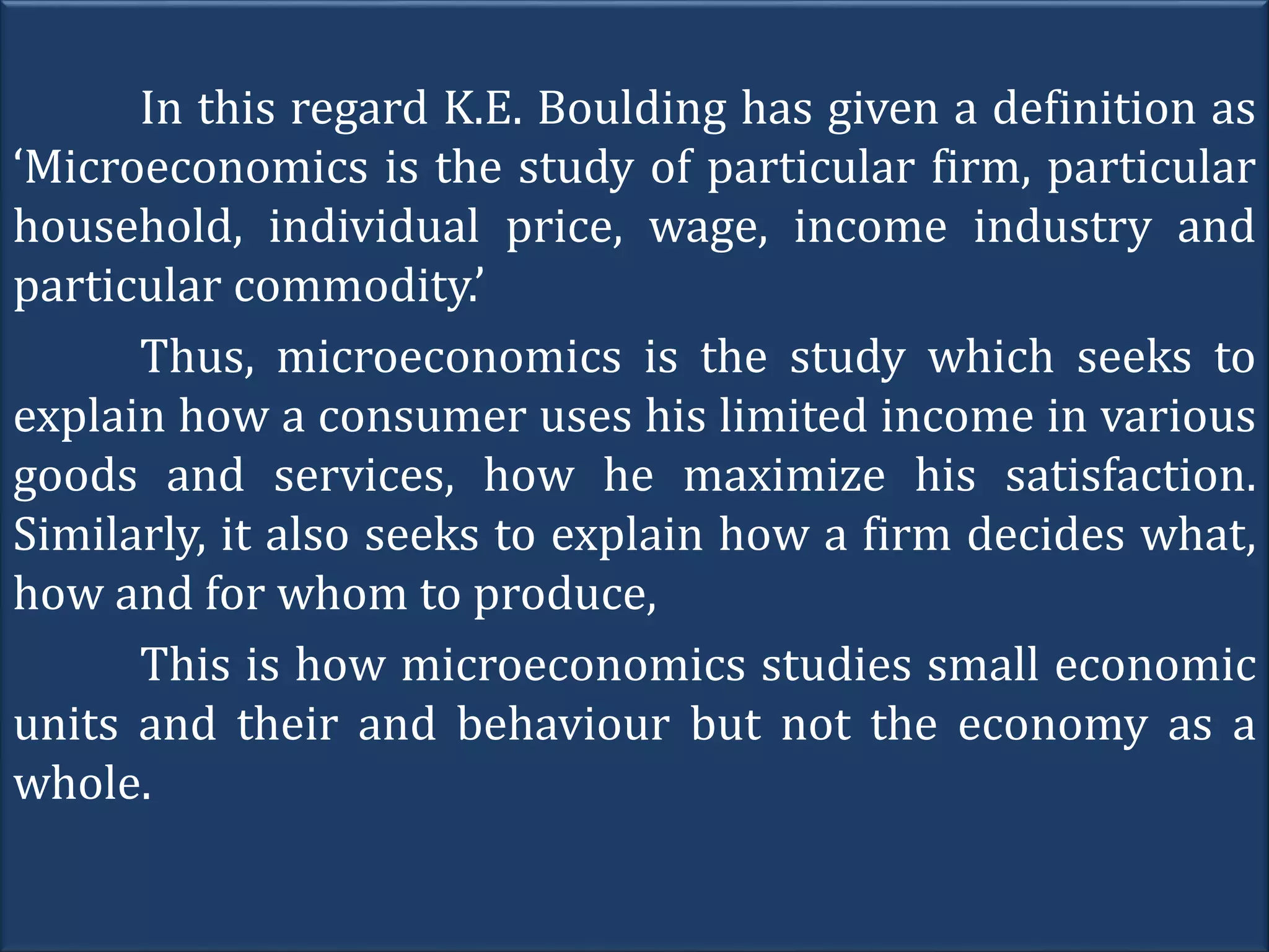 In this regard K.E. Boulding has given a definition as
‘Microeconomics is the study of particular firm, particular
household, individual price, wage, income industry and
particular commodity.’
Thus, microeconomics is the study which seeks to
explain how a consumer uses his limited income in various
goods and services, how he maximize his satisfaction.
Similarly, it also seeks to explain how a firm decides what,
how and for whom to produce,
This is how microeconomics studies small economic
units and their and behaviour but not the economy as a
whole.
 