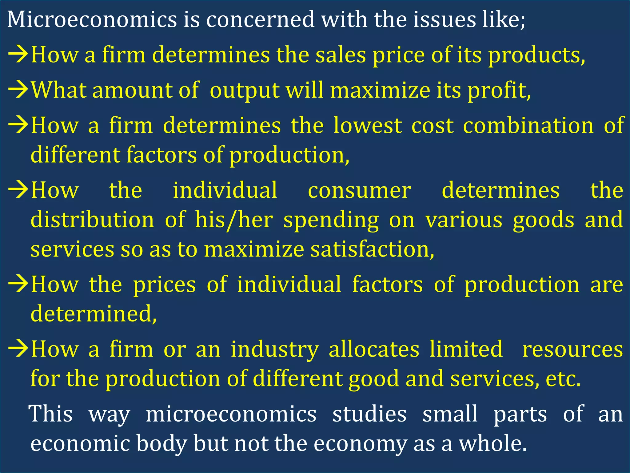 Microeconomics is concerned with the issues like;
How a firm determines the sales price of its products,
What amount of output will maximize its profit,
How a firm determines the lowest cost combination of
different factors of production,
How the individual consumer determines the
distribution of his/her spending on various goods and
services so as to maximize satisfaction,
How the prices of individual factors of production are
determined,
How a firm or an industry allocates limited resources
for the production of different good and services, etc.
This way microeconomics studies small parts of an
economic body but not the economy as a whole.
 