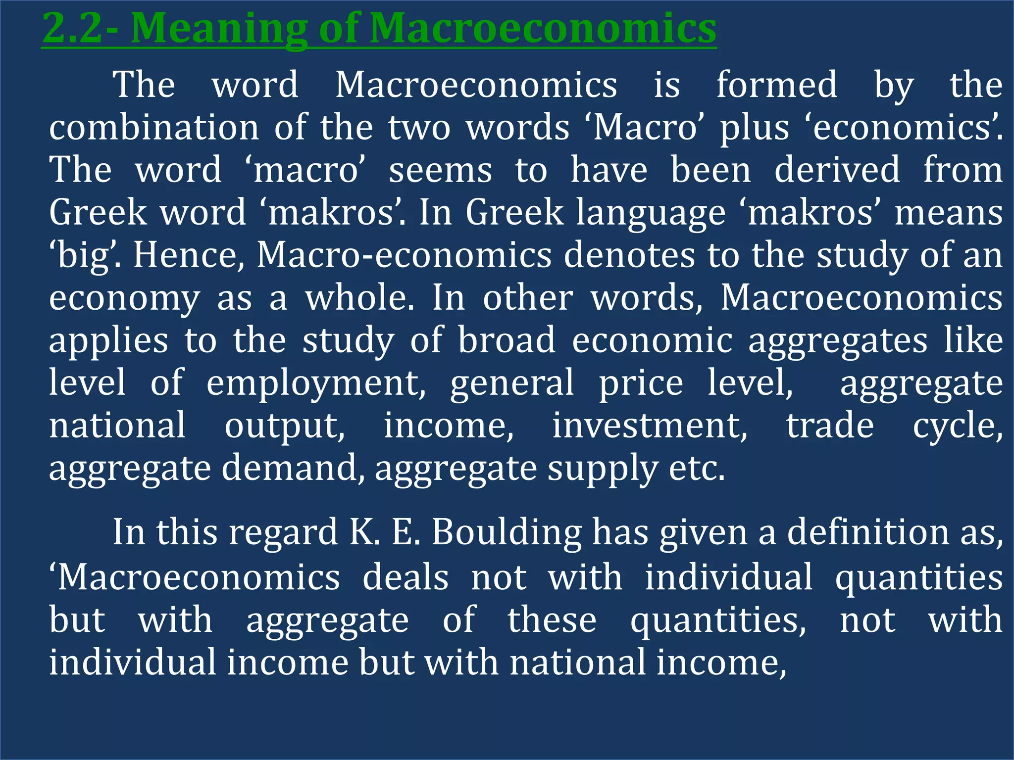2.2- Meaning of Macroeconomics
The word Macroeconomics is formed by the
combination of the two words ‘Macro’ plus ‘economics’.
The word ‘macro’ seems to have been derived from
Greek word ‘makros’. In Greek language ‘makros’ means
‘big’. Hence, Macro-economics denotes to the study of an
economy as a whole. In other words, Macroeconomics
applies to the study of broad economic aggregates like
level of employment, general price level, aggregate
national output, income, investment, trade cycle,
aggregate demand, aggregate supply etc.
In this regard K. E. Boulding has given a definition as,
‘Macroeconomics deals not with individual quantities
but with aggregate of these quantities, not with
individual income but with national income,
 
