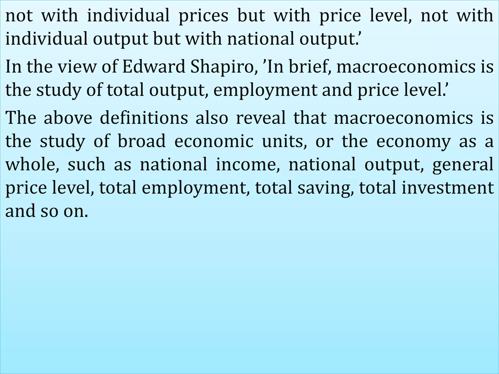 not with individual prices but with price level, not with
individual output but with national output.’
In the view of Edward Shapiro, ’In brief, macroeconomics is
the study of total output, employment and price level.’
The above definitions also reveal that macroeconomics is
the study of broad economic units, or the economy as a
whole, such as national income, national output, general
price level, total employment, total saving, total investment
and so on.
 