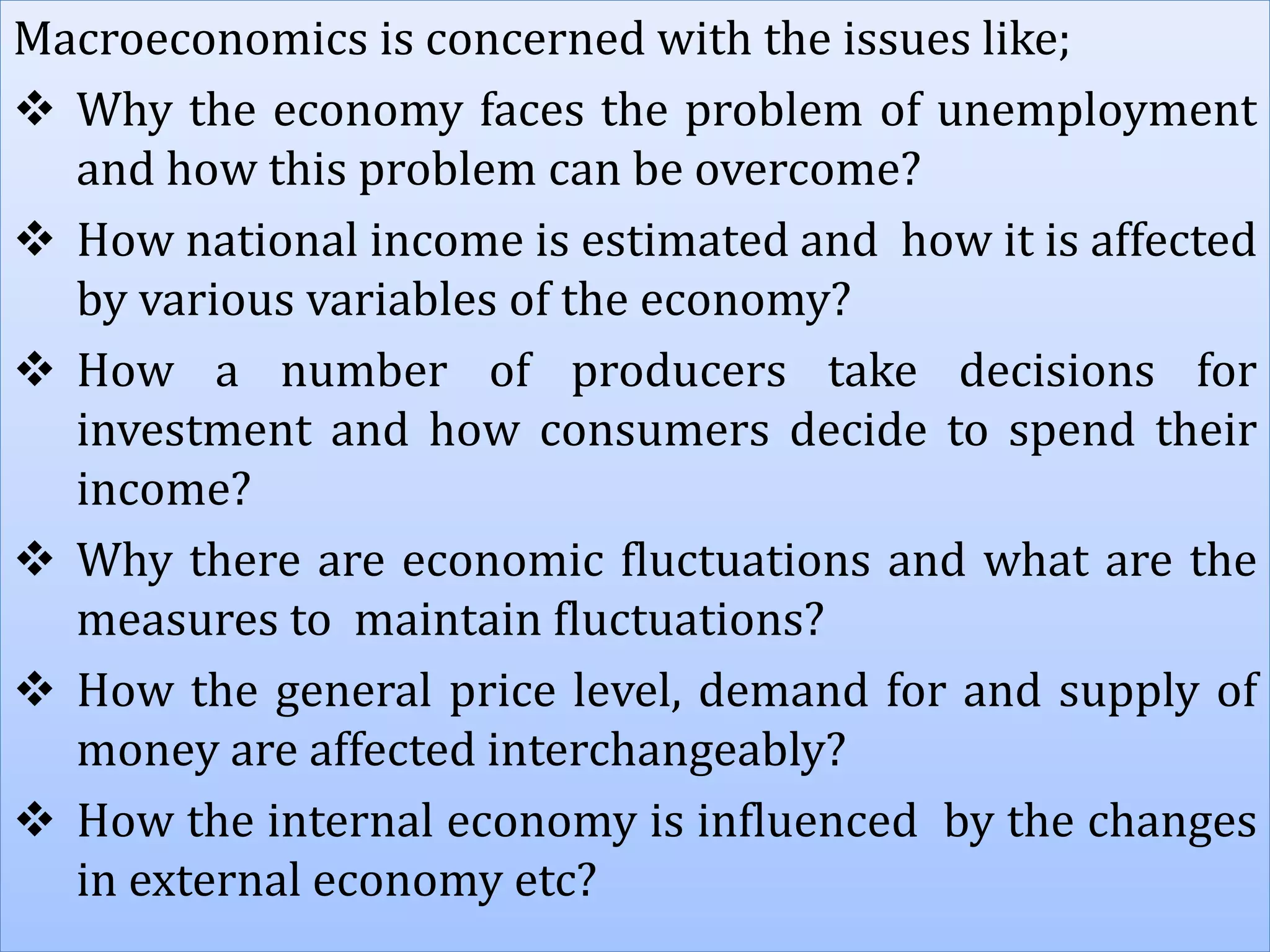 Macroeconomics is concerned with the issues like;
 Why the economy faces the problem of unemployment
and how this problem can be overcome?
 How national income is estimated and how it is affected
by various variables of the economy?
 How a number of producers take decisions for
investment and how consumers decide to spend their
income?
 Why there are economic fluctuations and what are the
measures to maintain fluctuations?
 How the general price level, demand for and supply of
money are affected interchangeably?
 How the internal economy is influenced by the changes
in external economy etc?
 