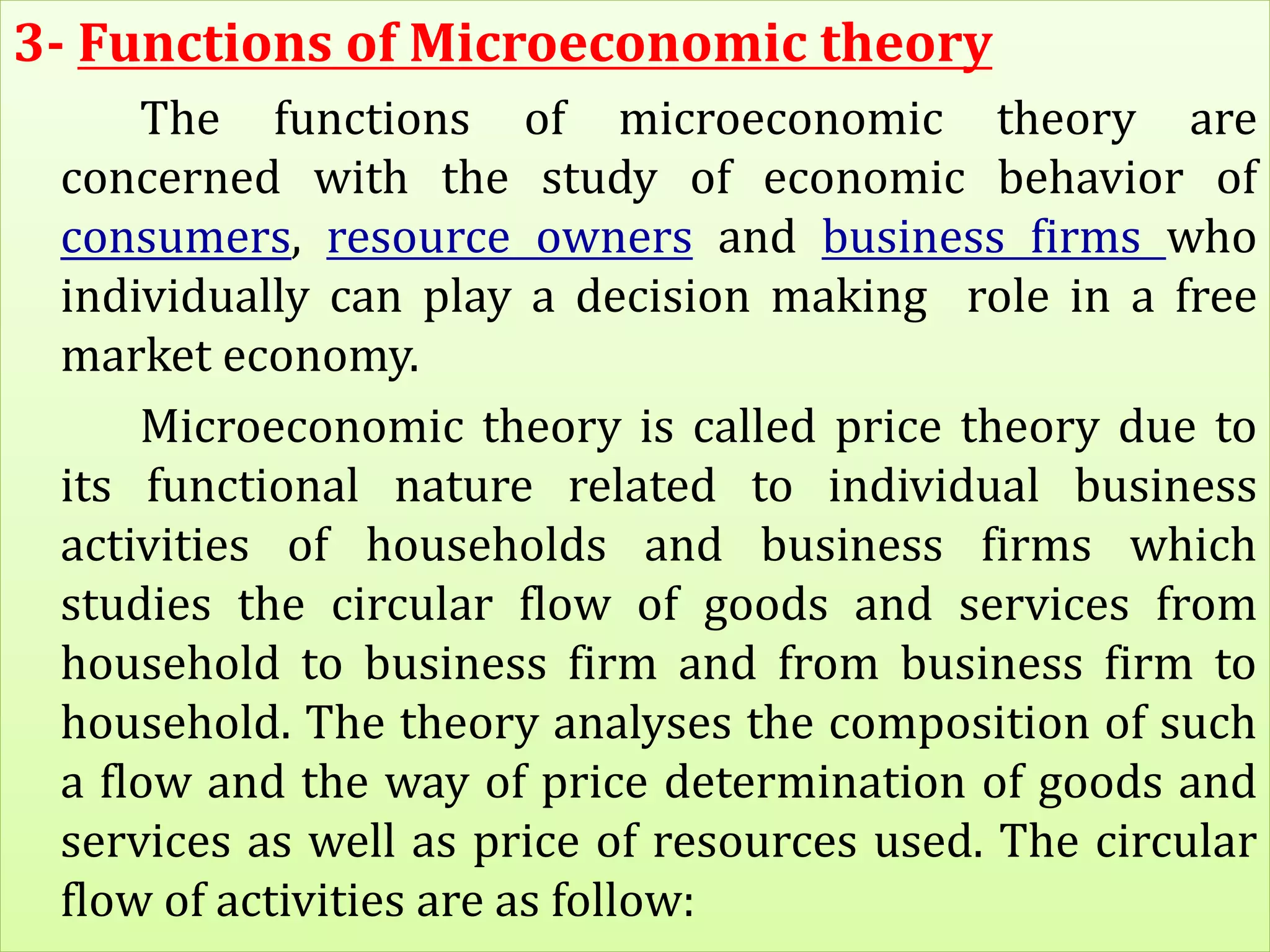 3- Functions of Microeconomic theory
The functions of microeconomic theory are
concerned with the study of economic behavior of
consumers, resource owners and business firms who
individually can play a decision making role in a free
market economy.
Microeconomic theory is called price theory due to
its functional nature related to individual business
activities of households and business firms which
studies the circular flow of goods and services from
household to business firm and from business firm to
household. The theory analyses the composition of such
a flow and the way of price determination of goods and
services as well as price of resources used. The circular
flow of activities are as follow:
 