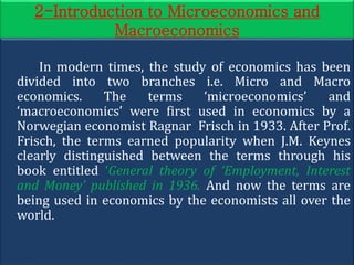 2-Introduction to Microeconomics and
Macroeconomics
In modern times, the study of economics has been
divided into two branches i.e. Micro and Macro
economics. The terms ‘microeconomics’ and
‘macroeconomics’ were first used in economics by a
Norwegian economist Ragnar Frisch in 1933. After Prof.
Frisch, the terms earned popularity when J.M. Keynes
clearly distinguished between the terms through his
book entitled ‘General theory of ‘Employment, Interest
and Money’ published in 1936. And now the terms are
being used in economics by the economists all over the
world.
 
