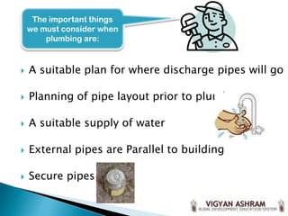  A suitable plan for where discharge pipes will go
 Planning of pipe layout prior to plumbing
 A suitable supply of water
 External pipes are Parallel to building
 Secure pipes
The important things
we must consider when
plumbing are:
 