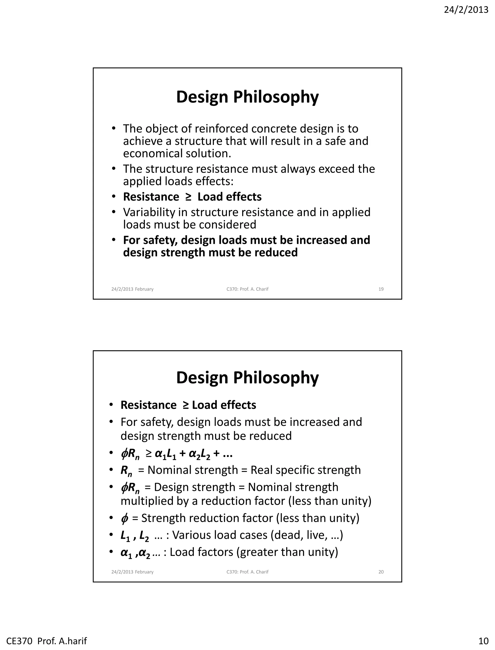 24/2/2013
CE370 Prof. A.harif 10
Design Philosophy
• The object of reinforced concrete design is to
achieve a structure that will result in a safe and
economical solution.
• The structure resistance must always exceed the
applied loads effects:
• Resistance ≥ Load effects
• Variability in structure resistance and in applied
loads must be considered
• For safety, design loads must be increased and
design strength must be reduced
24/2/2013 February C370: Prof. A. Charif 19
Design Philosophy
• Resistance ≥ Load effects
• For safety, design loads must be increased and
design strength must be reduced
• fRn ≥ α1L1 + α2L2 + ...
• Rn = Nominal strength = Real specific strength
• fRn = Design strength = Nominal strength
multiplied by a reduction factor (less than unity)
• f = Strength reduction factor (less than unity)
• L1 , L2 … : Various load cases (dead, live, …)
• α1 ,α2 … : Load factors (greater than unity)
24/2/2013 February C370: Prof. A. Charif 20
 
