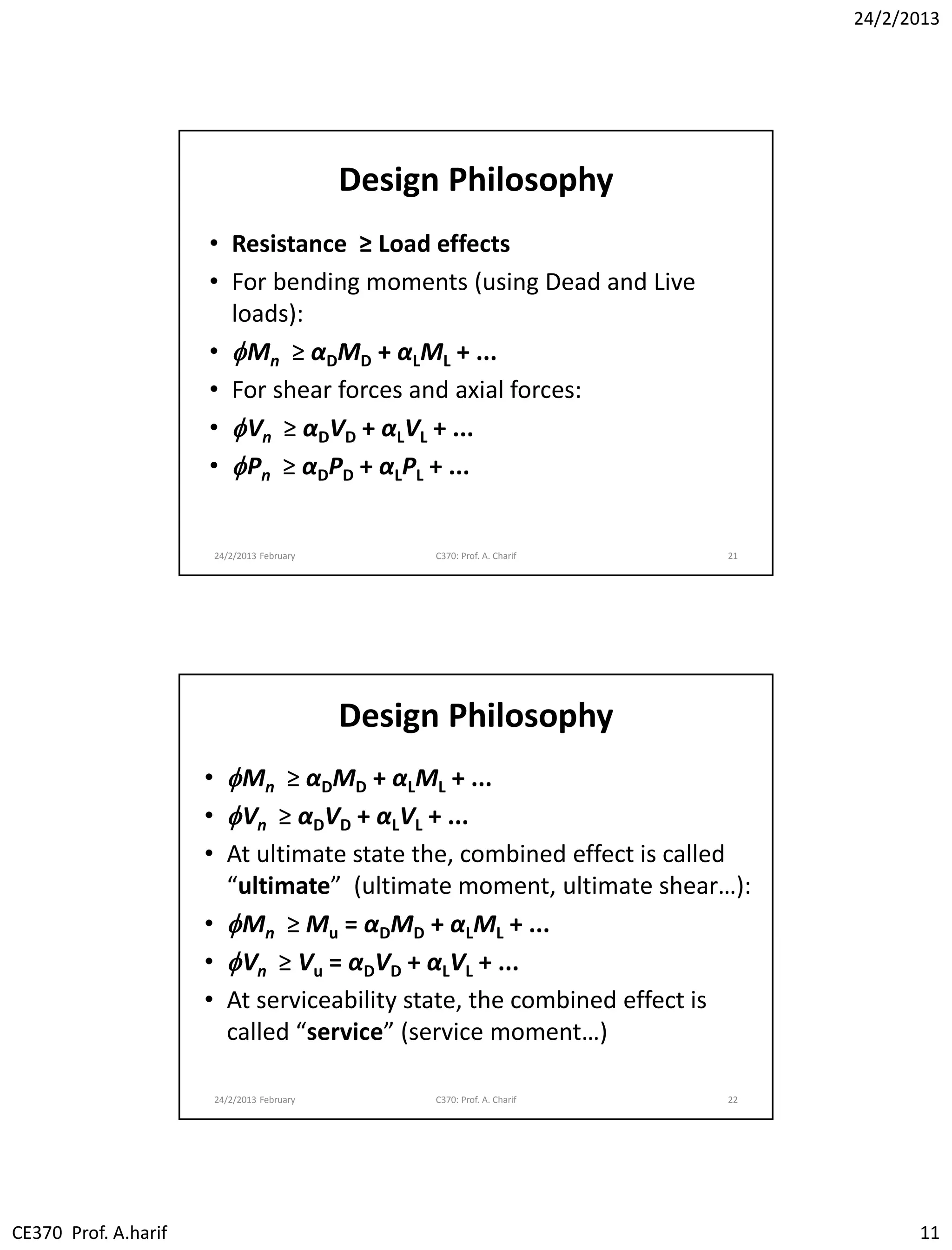 24/2/2013
CE370 Prof. A.harif 11
Design Philosophy
• Resistance ≥ Load effects
• For bending moments (using Dead and Live
loads):
• fMn ≥ αDMD + αLML + ...
• For shear forces and axial forces:
• fVn ≥ αDVD + αLVL + ...
• fPn ≥ αDPD + αLPL + ...
24/2/2013 February C370: Prof. A. Charif 21
Design Philosophy
• fMn ≥ αDMD + αLML + ...
• fVn ≥ αDVD + αLVL + ...
• At ultimate state the, combined effect is called
“ultimate” (ultimate moment, ultimate shear…):
• fMn ≥ Mu = αDMD + αLML + ...
• fVn ≥ Vu = αDVD + αLVL + ...
• At serviceability state, the combined effect is
called “service” (service moment…)
24/2/2013 February C370: Prof. A. Charif 22
 