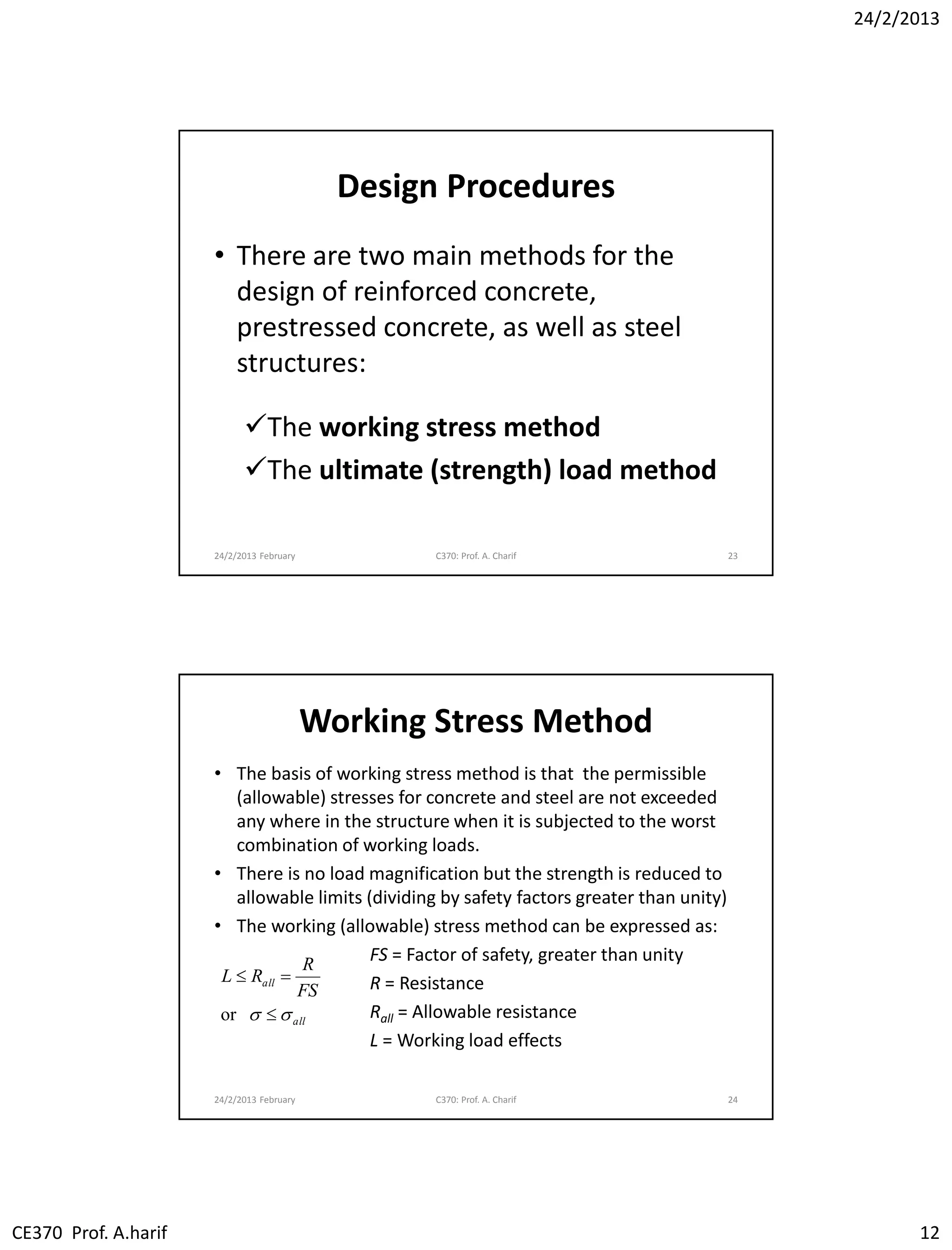 24/2/2013
CE370 Prof. A.harif 12
Design Procedures
• There are two main methods for the
design of reinforced concrete,
prestressed concrete, as well as steel
structures:
The working stress method
The ultimate (strength) load method
24/2/2013 February C370: Prof. A. Charif 23
Working Stress Method
• The basis of working stress method is that the permissible
(allowable) stresses for concrete and steel are not exceeded
any where in the structure when it is subjected to the worst
combination of working loads.
• There is no load magnification but the strength is reduced to
allowable limits (dividing by safety factors greater than unity)
• The working (allowable) stress method can be expressed as:
FS = Factor of safety, greater than unity
R = Resistance
Rall = Allowable resistance
L = Working load effects
24/2/2013 February C370: Prof. A. Charif 24
all
all
FS
R
RL
 

or
 