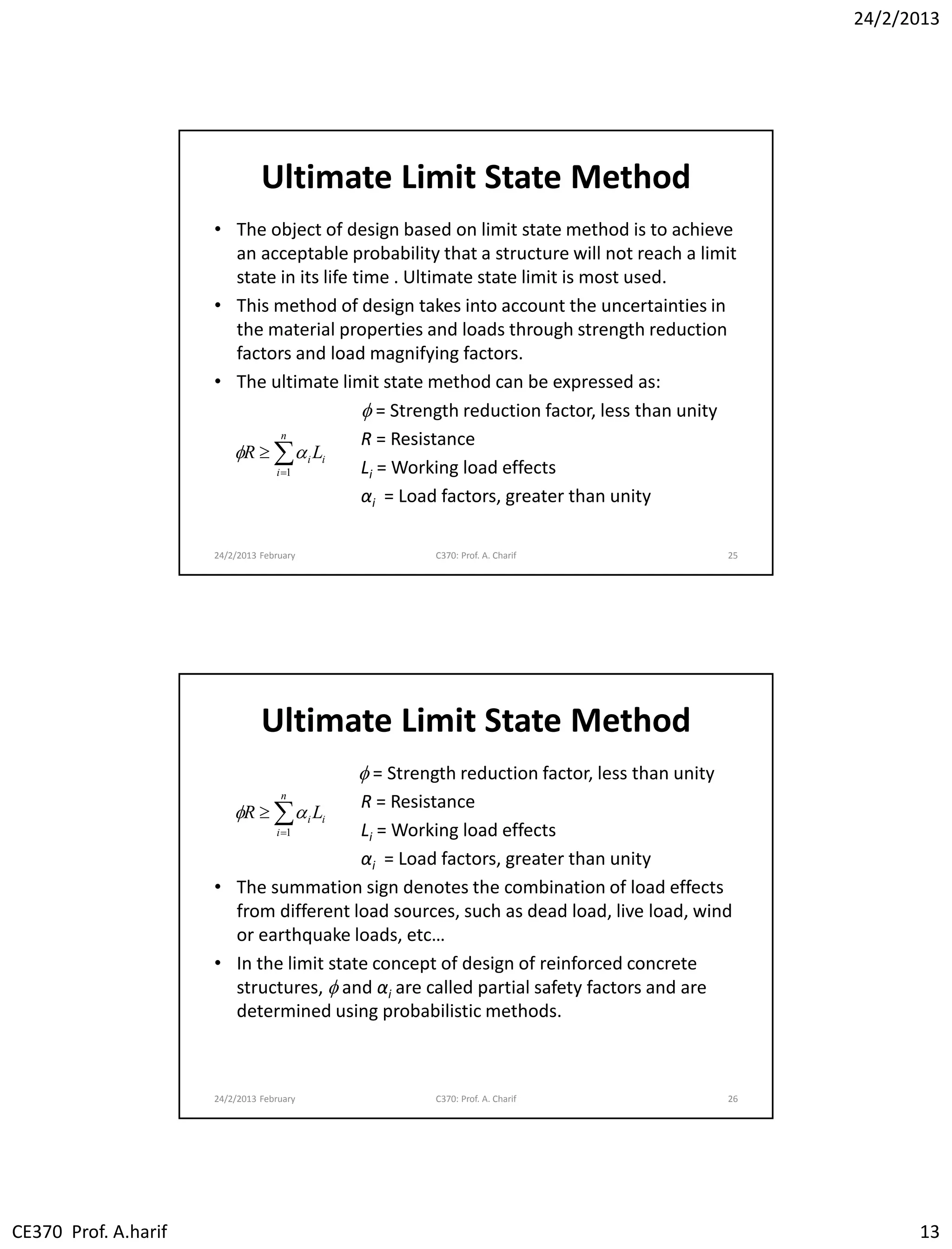24/2/2013
CE370 Prof. A.harif 13
Ultimate Limit State Method
• The object of design based on limit state method is to achieve
an acceptable probability that a structure will not reach a limit
state in its life time . Ultimate state limit is most used.
• This method of design takes into account the uncertainties in
the material properties and loads through strength reduction
factors and load magnifying factors.
• The ultimate limit state method can be expressed as:
f = Strength reduction factor, less than unity
R = Resistance
Li = Working load effects
αi = Load factors, greater than unity
24/2/2013 February C370: Prof. A. Charif 25


n
i
ii LR
1
f
Ultimate Limit State Method
f = Strength reduction factor, less than unity
R = Resistance
Li = Working load effects
αi = Load factors, greater than unity
• The summation sign denotes the combination of load effects
from different load sources, such as dead load, live load, wind
or earthquake loads, etc…
• In the limit state concept of design of reinforced concrete
structures, f and αi are called partial safety factors and are
determined using probabilistic methods.
24/2/2013 February C370: Prof. A. Charif 26


n
i
ii LR
1
f
 